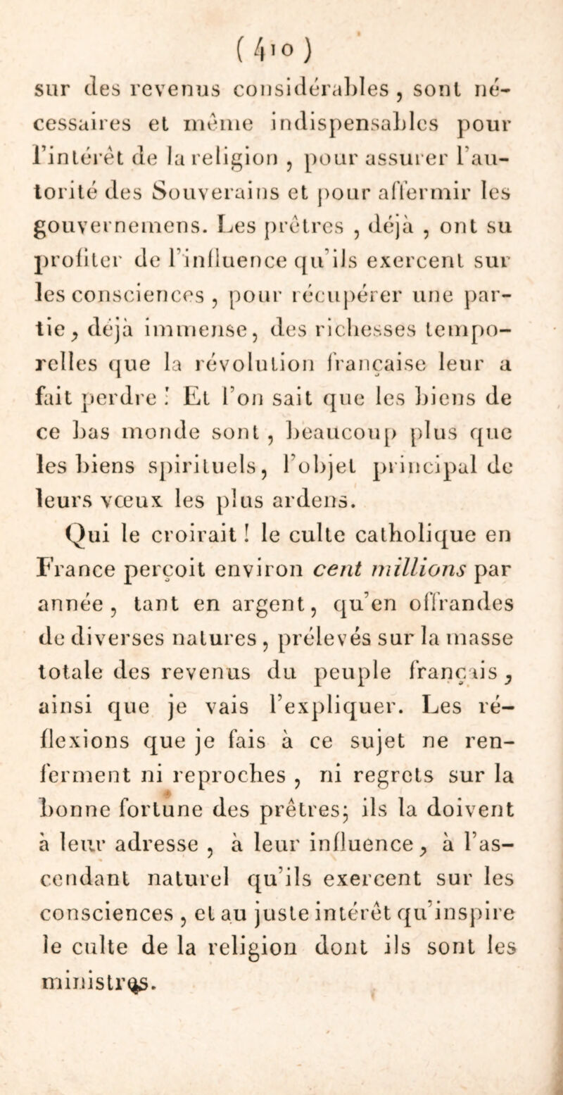 sur des revenus considéra i,i es , sont né- cessaires et même indispensaLlcs pour l’intérêt de la religion , pour assurer 1 au- torité des Souverains et pour affermir les gouvernemens. Les prêtres , déjà , ont su profiter de l’influence qu ils exercent sur les consciences , pour récupérer une par- tie ^ déjà immense, des richesses tempo- relles que la révolution française leur a fait perdre ! Et Ton sait que les Liens de ce Las monde sont , beaucoup plus que les biens spirituels, l’objet principal de leurs vœux les plus ardens. Qui le croirait ! le culte catholique en France perçoit environ cent millions par année, tant en argent, qu’en offrandes de diverses natures , prélevés sur la masse totale des revenus du peuple français * ainsi que je vais l’expliquer. Les ré- flexions que je fais à ce sujet ne ren- ferment ni reproches , ni regrets sur la bonne fortune des prêtres; ils la doivent à leur adresse , à leur influence., à l as- Cendant naturel qu’ils exercent sur les consciences , et au juste intérêt qu inspire le culte de la religion dont ils sont les ministres.