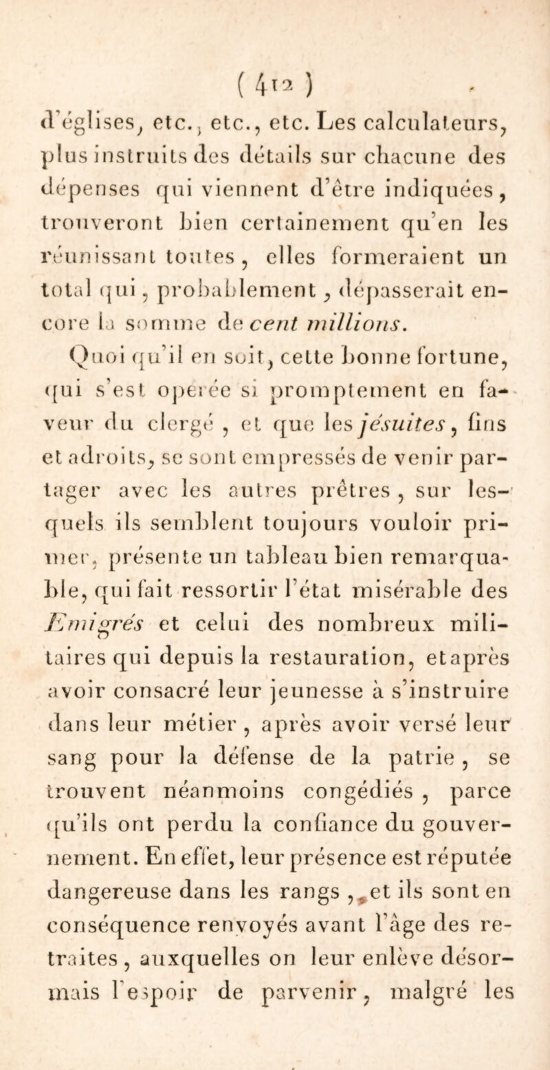 d’églises, etc., etc., etc. Les calculateurs, plus instruits (les détails sur chacune des dépenses qui viennent d’être indiquées, trouveront Lien certainement qu’en les réunissant toutes , elles formeraient un total qui, probablement, dépasserait en- core la somme de cent millions. Quoi qu’il en suit, cette bonne fortune, «[ui s’est opérée si promptement en fa- veur du clergé , et que les jésuites, fins et adroits, se sont empressés de venir par- tager avec les autres prêtres , sur les- quels ils semblent toujours vouloir pri- mer. présente un tableau bien remarqua- ble, qui fait ressortir l’état misérable des Immigrés et celui des nombreux mili- taires qui depuis la restauration, et après avoir consacré leur jeunesse à s’instruire dans leur métier , après avoir versé leur sang pour la défense de la patrie , se trouvent néanmoins congédiés , parce qu’ils ont perdu la confiance du gouver- nement. En elïet, leur présence est réputée dangereuse dans les rangs ,#et ils sont en conséquence renvoyés avant 1 âge des re- traites , auxquelles on leur enlève désor- mais l'espoir de parvenir, malgré les