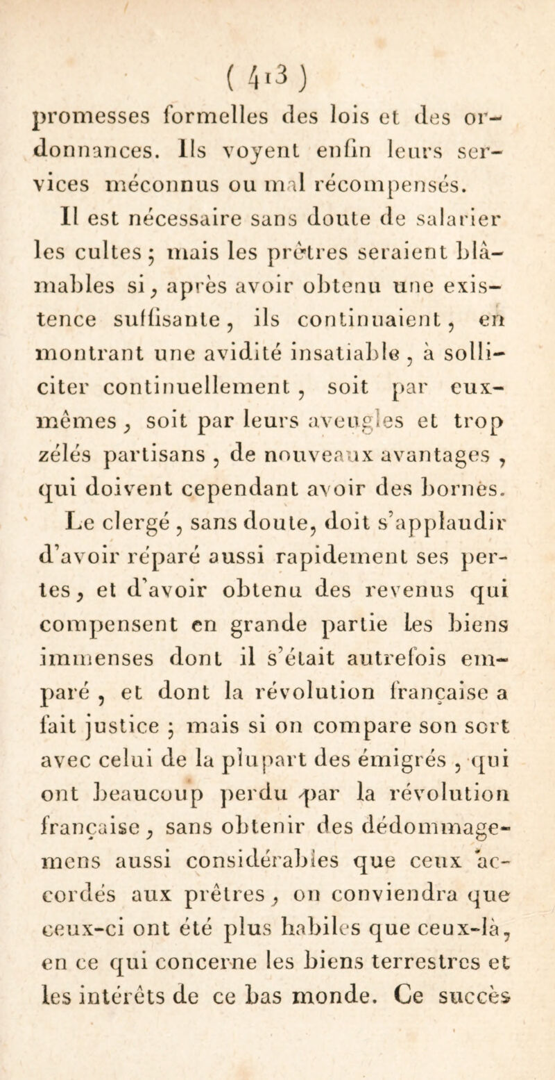 promesses formelles des lois et des or- do nuances, lis voyent enfin leurs ser- vices méconnus ou mal récompensés. 11 est nécessaire sans doute de salarier les cultes; mais les prêtres seraient blâ- mables si , après avoir obtenu une exis- tence suffisante, ils continuaient, en montrant une avidité insatiable , à solli- citer continuellement , soit par eux- mêmes , soit par leurs aveugles et trop zélés partisans , de nouveaux avantages , qui doivent cependant avoir des bornés. Le clergé , sans doute, doit s’applaudir d’avoir réparé aussi rapidement ses per- tes, et d’avoir obtenu des revenus qui compensent en grande partie Les biens immenses dont il s était autrefois em- paré , et dont la révolution française a fait justice ; mais si on compare son sort avec celui de la plupart des émigrés , qui ont beaucoup perdu /par la révolution française, sans obtenir des dédommage- mens aussi considérables que ceux ac- cordés aux prêtres, on conviendra que ceux-ci ont été plus habiles que ceux-là, en ce qui concerne les biens terrestres et les intérêts de ce bas monde. Ce succès