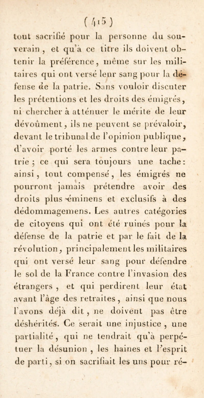 tuul sacrifié pour la personne du sou- verain , et qu'à ce litre ils doivent ob- tenir la préférence, même sur les mili- taires qui ont versé leur sang pour la dé- fense de la patrie. Sans vouloir discuter les prétentions et les droits des émigrés, ni chercher à atténuer le mérite de leur dévouaient, ils ne peuvent se prévaloir, devant le tribunal de l’opinion publique, d’avoir porté les armes contre leur pa- trie 5 ce qui sera toujours une tache: ainsi , tout compensé, les émigrés ne pourront jamais prétendre avoir des droits plus éminens et exclusifs à des dédommagemens. Les autres catégories de citoyens qui ont été ruinés pour la défense de la patrie et par le fait de la révolution, principalement les militaires qui ont versé leur sang pour défendre le sol de la Fiance contre l'invasion des étrangers , et qui perdirent leur état avant l’âge des retraites, ainsi que nous l avons déjà dit , ne doivent pas être déshérités. Ce serait une injustice , une partialité, qui ne tendrait qu’a perpé- tuer la désunion , les haines et l’esprit de parti, si on sacrifiait les uns pour ré-