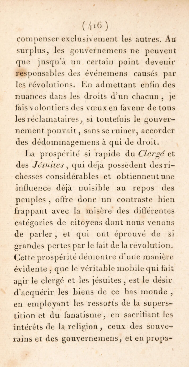 9 (4,6) compenser exclusivement les autres, surplus, les gouvernemens ne peuvent que jusqu’à un certain point devenir responsables des événemens causés par les révolutions. En admettant enlin des nuances dans les droits d’un chacun , je fais volontiers des vœux en faveur de tous les réclamataires} si toutefois le gouver- nement pouvait, sans se ruiner, accorder des dédommagemens à qui de droit. La prospérité si rapide du Clei'gé et des Jésuites , qui déjà possèdent des ri- chesses considérables et obtiennent une influence déjà nuisible au repos des peuples , offre donc un contraste bien frappant avec la misère des différentes catégories de citoyens dont nous venons de parler, et qui ont éprouvé de si grandes pertes par le fait de la révolution. Cette prospérité démontre d’une manière évidente , que le véritable mobile qui fait agir le clergé et les jésuites , est le désir d’acquérir les biens de ce bas monde , en employant les ressorts de la supers- tition et du fanatisme y en sacrifiant les intérêts de la religion, ceux des souve- rains et des gouvernemens, et enpropa- i