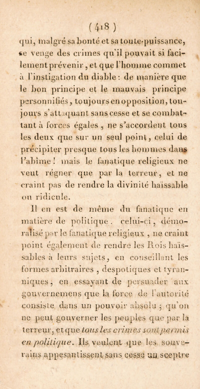 (4>8) qui, malgré sa bonté et sa touleqmissance, venge des crimes qu’il pouvait si faci- lement prévenir , et que l’homme commet à l’instigation du diable : de manière que le bon principe et le mauvais principe personnifiés, toujours en opposition, tou- jours s’attaquant sans cesse et se combat- tant à forces égales , ne s'accordent tous les deux que sur un seul point, celui de précipiter presque tous les hommes dans l'abîme ! mais le fanatique religieux ne veut régner que parla terreur, et ne craint pas de rendre la divinité haïssable ou ridicule. 11 en est de même du fanatique en matière de politique . celui-ci , démo- ralisé par le fanatique religieux , ne craint point également de rendre les Rois haïs- sables à leurs sujets, en conseillant les formes arbitraires , despotiques et tyran- niques , en essayant de persuader aux gouvernemens que la force de l’autorité consiste dans un pouvoir absolu 3 qu’on ne peut gouverner les peuples que par la terreur, et que tous les crimes soûl permis en politique. Ils veulent que les souve- rains appesantissent sans cesse uu sceptre