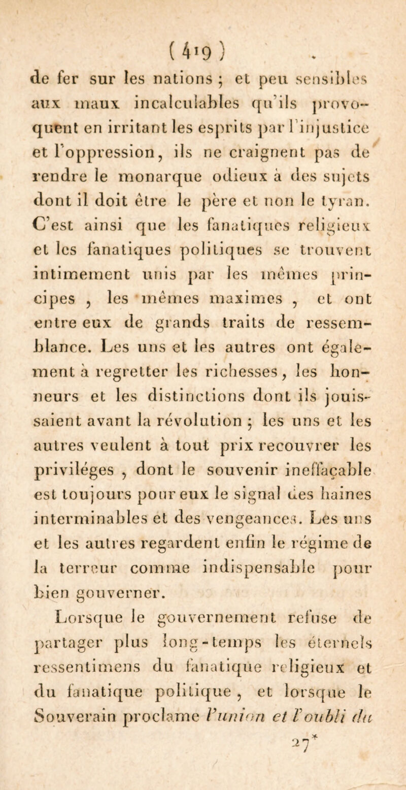 de fer sur les nations ; et peu sensibles aux maux incalculables qu’ils provo- quent en irritant les esprits par lin justice et l’oppression, ils ne craignent pas de rendre le monarque odieux à des sujets dont il doit être le père et non le tyran. C’est ainsi que les fanatiques religieux et les fanatiques politiques se trouvent intimement unis par les mêmes prin- cipes , les mêmes maximes , et ont entre eux de grands traits de ressem- blance. Les uns et les autres ont égale- ment à regretter les richesses, les hon- neurs et les distinctions dont ils jouis- saient avant la révolution ; les uns et les autres veulent à tout prix recouvrer les privilèges , dont le souvenir ineffaçable est toujours pour eux le signal des haines interminables et des vengeances. Les uns et les autres regardent enfin le régime de la terreur comme indispensable pour bien gouverner. Lorsque le gouvernement refuse de partager plus long-temps les éternels ressentimens du fanatique religieux et du fanatique politique , et lorsque le Souverain proclame V union et F oubli du