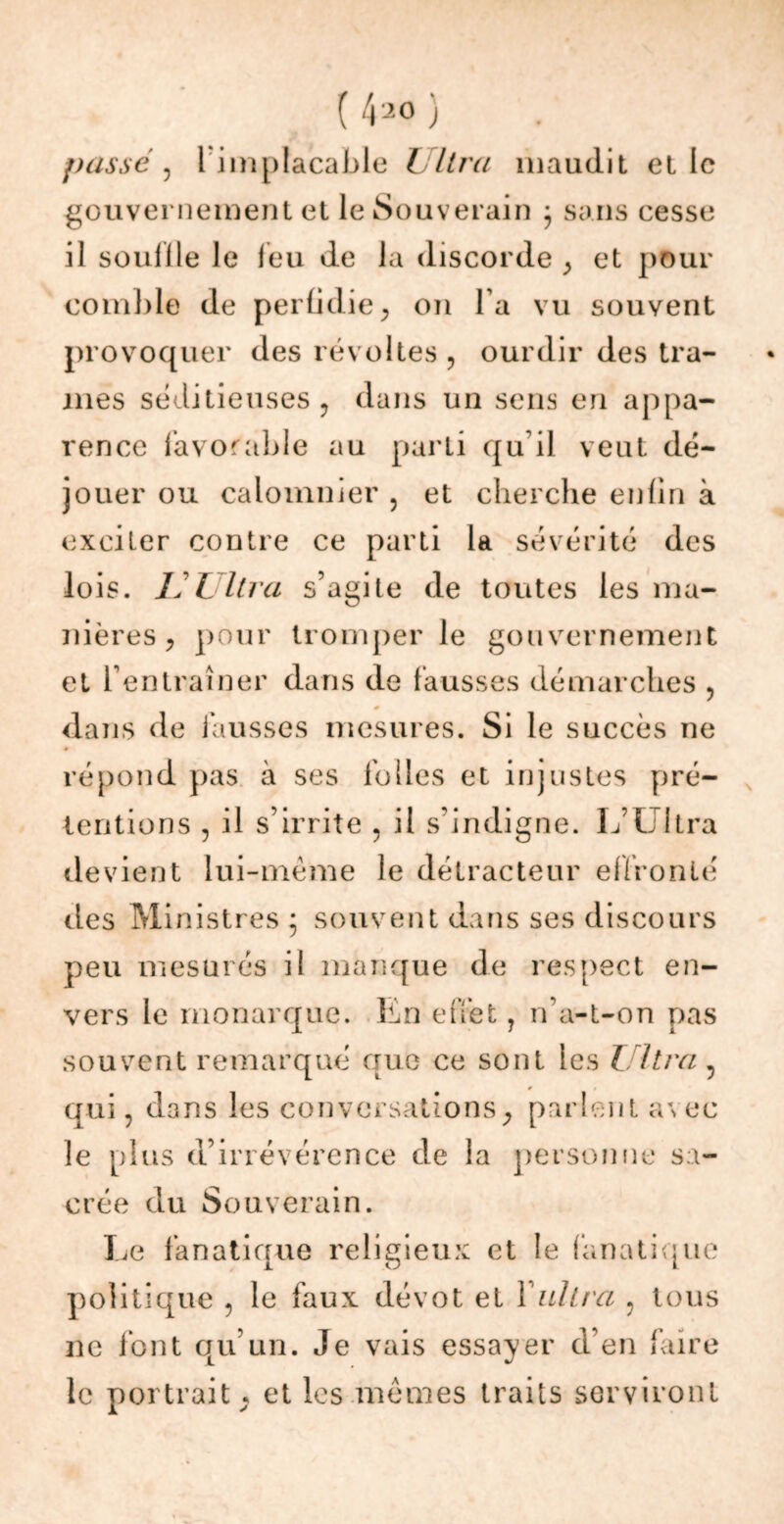 passé, 1 implacable Ultra maudit elle gouvernement et le Souverain 5 sans cesse il souille le leu de la discorde , et pour comble de perfidie , on l a vu souvent provoquer des révoltes, ourdir des tra- mes séditieuses, dans un sens en appa- rence favorable au parti qu'il veut dé- jouer ou calomnier , et cherche enfin à exciter contre ce parti la sévérité des lois. L L lira s’agite de toutes les ma- nières , pour tromperie gouvernement et l’entraîner dans de fausses démarches , dans de fausses mesures. Si le succès ne répond pas à ses folles et injustes pré- tentions , il s’irrite , il s’indigne. L’Ultra devient lui-méme le détracteur effronté des Ministres ; souvent dans ses discours peu mesurés il manque de respect en- vers le monarque. En effet ? n’a-t-on pas souvent remarqué que ce sont les Ultra 5 qui, dans les conversations, parlent <\\ ec le plus d’irrévérence de la personne sa- crée du Souverain. Le fanatique religieux et le fanatique politique , le faux dévot et 1 Ultra , tous ne font qu’un. Je vais essayer d’en faire le portrait, et les mêmes traits serviront