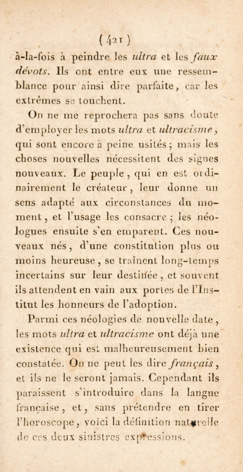 ( 42 I ) à-la-fois à peindre les ultra et les faux dévots. Ils ont entre eux une ressem- bla nce pour ainsi dire parfaite, car les extrêmes se touchent. On ne me reprochera pas sans doute d’employer les mots ultra et ultracismey qui sont encore à peine usités; mais les choses nouvelles nécessitent des signes nouveaux. Le peuple , qui en est ordi- nairement le créateur ? leur donne un sens adapté aux circonstances du mo- ment , et lusage les consacre ; les néo- logues ensuite s’en emparent. Ces nou- veaux nés, d’une constitution plus ou moins heureuse, se traînent long-temps incertains sur leur destiifée , et souvent ils attendent en vain aux portes de l’Ins- titut les honneurs de l’adoption. Parmi ces néologies de nouvelle date , les mots ultra et ultracisme ont déjà une existence qui esl malheureusement Lien constatée. On ne peut les dire français, et ils ne le seront jamais. Cependant ils paraissent s’introduire dans la langue française, et, sans prétendre en tirer l’horoscope, voici la définition naturelle d e ces aeux sinistres expressions