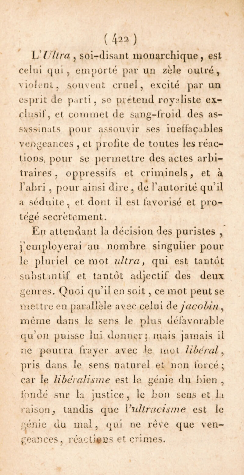 ( 4^2 ) U Ultra 3 soi-disant monarchique, est celui qui, emporté par un zèle outré, violent, souvent cruel, excité par un esprit de parti , se prétend royaliste ex- clusif, et commet de sang-froid des as- sassinats pour assouvir ses ineffaçables vengeances , et profite de toutes les réac- tions, pour se permettre des actes arbi- traires , oppressifs et criminels, et à l’abri , pour ainsi dire , de l’autorité qu’il a séduite , et dont il est favorisé et pro- tégé secrètement. En attendant la décision des puristes , j employerai au nombre singulier pour le pluriel ce mot ultra, qui est tantôt substantif et tantôt adjectif des deux genres. Quoi qu’il en soit , ce mot peut se mettre en parallèle avec celui cie jacobin, même dans le sens le plus défavorable qu’on puisse lui donner ; mais jamais il ne pourra frayer avec Je mot liberal, pris dans le sens naturel et non forcé; car le libéralisme est le génie du bien , fondé sur la justice, le bon sens et la raison, tandis que Vultracisme est le génie du mal, qui ne rêve que ven- geances. réactives et crimes.