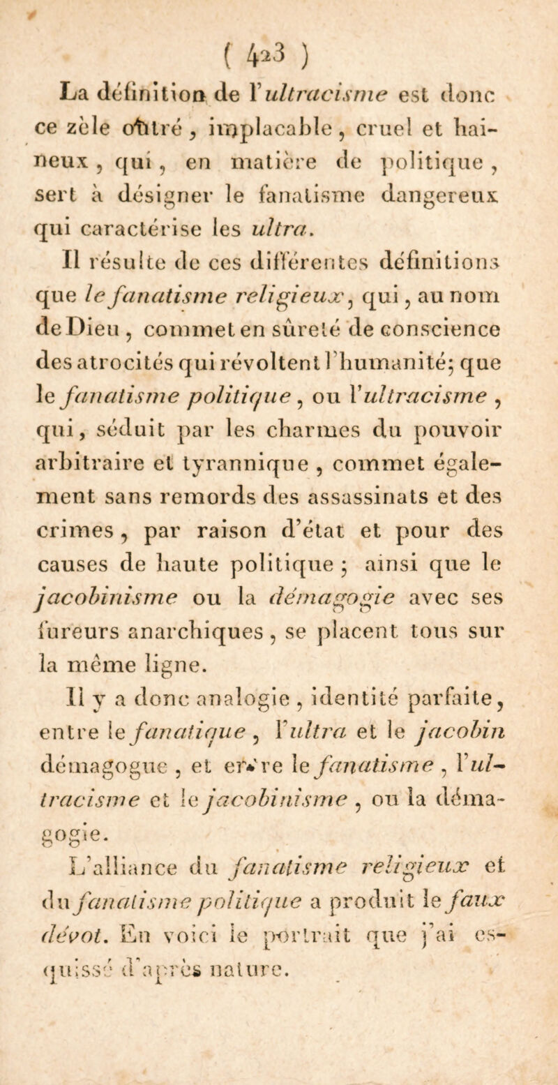 ( 4^3 ) La définition de Yultracisme est donc ce zèle otitré , implacable, cruel et hai- neux 5 qui , en matière de politique , sert à désigner le fanatisme dangereux qui caractérise les ultra. Il résulte de ces différentes définitions que le fanatisme religieux ^ qui, au nom de Dieu , commet en sûreté de conscience des atrocités qui révoltent I humanité; que le fanatisme politique , ou Y ultracisme , qui, séduit par les charmes du pouvoir arbitraire et tyrannique , commet égale- ment sans remords des assassinats et des crimes, par raison d’état et pour des causes de haute politique ; ainsi que le jacobinisme ou la démagogie avec ses fureurs anarchiques, se placent tous sur la même ligne. Il y a donc analogie , identité parfaite, entre le fan ali que , X ultra et le jacobin démagogue , et er*re le fanatisme , Yul~ tracisme et le jacobinisme , ou la déma- gogie- * L’alliance du fanatisme religieux et du fanatisme politique a produit le faux dévot. En voici ie portrait que j’ai es- quissé d'après nature.