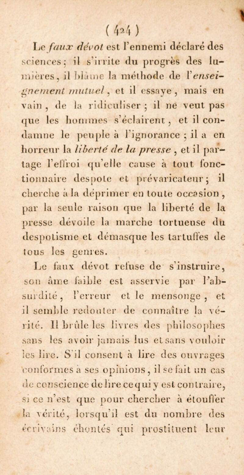 Le faux dévot est l’ennemi déclaré des sciences; il s’irrite du progrès des lu- mières, il blâme la méthode de Y ensei- gnement mutuel, et il essaye , mais en vain , de la ridiculiser ; il ne veut pas que les hommes s’éclairent, et il con- damne le peuple à l’ignorance ; il a en horreur la liberté de la presse , et il par- tage beffroi qu’elle cause à tout fonc- tionnaire despote et prévaricateur* il cherche à la déprimer en toute occasion , par la seule raison que la liberté de la presse dévoile la marche tortueuse dix despotisme et démasque les tartuffes de tous les genres. Le faux dévot refuse de s’instruire, son âme faible est asservie par l’ab- surdité , l’erreur et le mensonge , et il semble redouter de connaître la vé- rité. Il brûle les livres des philosophes sans les avoir jamais lus et sans vouloir les lire. S il consent à lire des ouvrages conformes a ses opinions , il se fait un cas de conscience de lire ce qui y est contraire, sj ce n’est que pour chercher à étouffer la vérité, lorsqu il est du nombre des écrivains éhontés qui prostituent leur