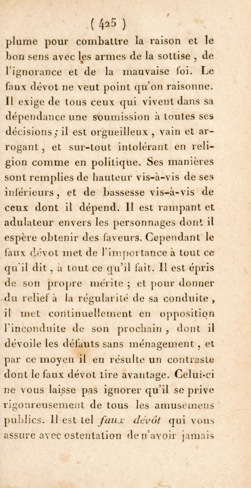 (4=5 ) plume pour combattre la raison et le bon sens avec les armes de la sottise , de l’ignorance et de la mauvaise loi. Le faux dévot ne veut point qu’on raisonne. Il exige de tous ceux qui vivent dans sa dépendance une soumission à toutes ses décisions; il est orgueilleux , vain et ar- rogant , et sur-tout intolérant en reli- gion comme en politique. Ses manières sont remplies de hauteur vis-à-vis de ses inférieurs ? et de bassesse vis-à-vis de ceux dont il dépend. Il est rampant et adulateur envers les personnages dont il espère obtenir des faveurs. Cependant le faux dévot met de l’importance à tout ce qu il dit, à tout ce qu’il fait. Il est épris de son propre mérite ; et pour donner du relief à la régularité de sa conduite, il met continuellement en opposition l’inconduite de son prochain , dont il dévoile les défauts sans ménagement ? et par ce moyen il en résulte un contraste dont le faux dévot tire avantage. Celui-ci ne vous laisse pas ignorer qu’il se prive rigoureusement de tous les amusemens publics, il est tel faux dévot qui vous assure avec ostentation de n’avoir jamais