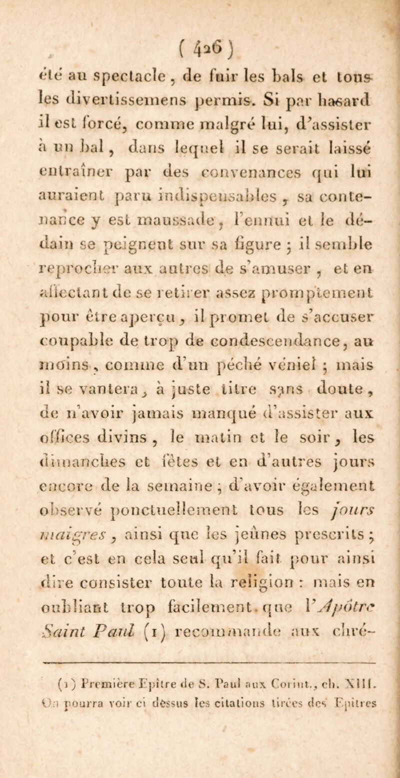 JC (4*6) été au spectacle . de fuir les Lais et tous les divertissemens permis. Si par hasard il est lorcé, comme malgré lui, d’assister à un bal , dans lequel il se serait laissé entraîner par des convenances qui lui auraient paru indispensables , sa conte- nance y est maussade, l’ennui et le dé- dain se peignent sur sa ligure ; il semble reprocher aux autres de s’amuser , et en aüeclant de se retirer assez promptement pour être aperçu, il promet de s’accuser coupable de trop de condescendance, au moins comme d un péché véniel ; mais il se vantera> à juste titre s;ms doute, de n’avoir jamais manqué d’assister aux offices divins , le matin et le soir, les dimanches et fêtes et en d autres jours encore de la semaine; d’avoir également observé ponctuellement tous les jours maigres, ainsi que les jeûnes prescrits; et c est en cela seul qu’il fait pour ainsi dire consister toute ta religion : mais en oubliant trop facilement. que Y Jpâtre Saint Paul (1) recommande aux clivé- (j) Première Epîlre de S. Paul aux Corint., cli. XIII. Un pourra voir ci dessus les citalious tirées des Epiires