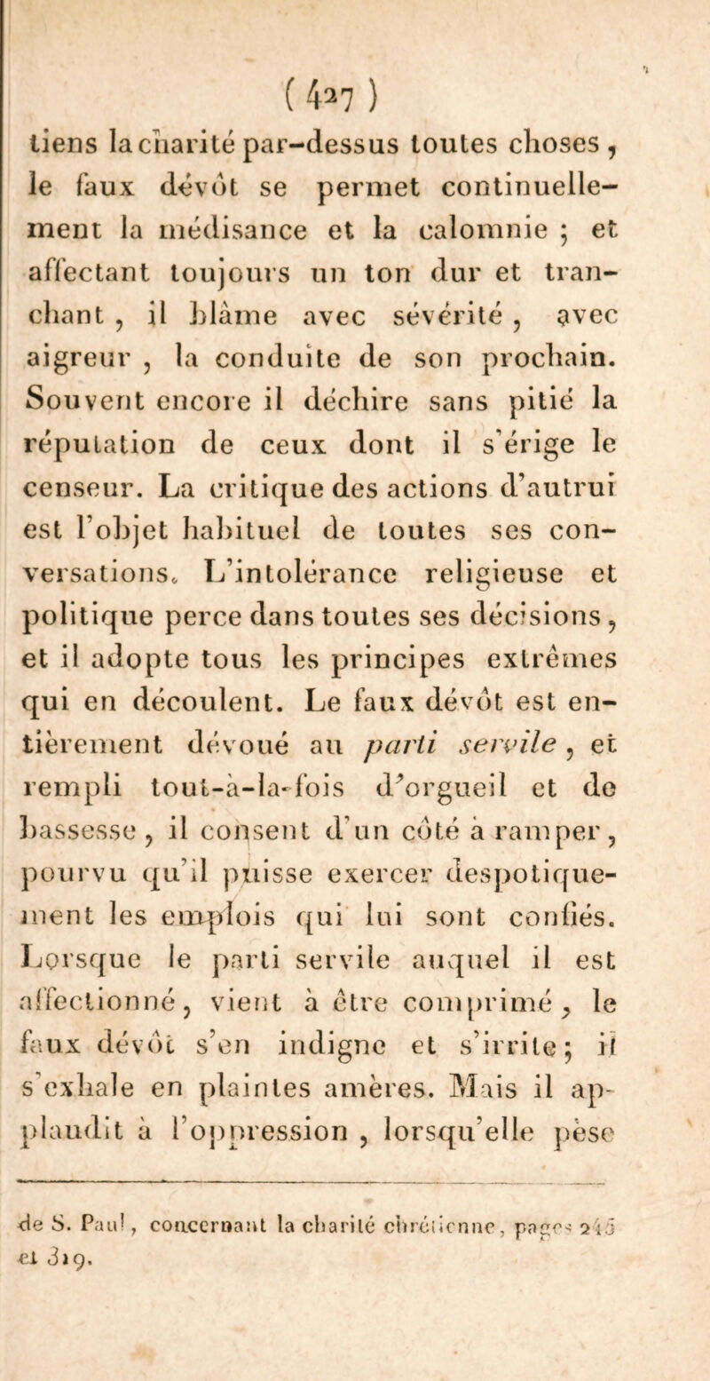 ( 4^7 ) liens la charité par-dessus toutes choses, le faux dévot se permet continuelle- ment la médisance et la calomnie ; et affectant toujours un ton dur et tran- chant , il blâme avec sévérité , avec aigreur , la conduite de son prochain. Souvent encore il déchire sans pitié la réputation de ceux dont il s'érige le censeur. La critique des actions d’autrui est l’objet habituel de toutes ses con- versations, L’intolérance religieuse et politique perce dans toutes ses décisions, et il adopte tous les principes extrêmes qui en découlent. Le faux dévot est en- tièrement dévoué au parti servile ? et rempli tout-à-la-fois d’orgueil et do bassesse , il consent d un coté a ramper, pourvu qu’il puisse exercer despotique- ment les emplois qui lui sont coudés. Lorsque le parti servile auquel il est affectionné, vient à être comprimé > le faux dévot s’en indigne et s’irrite; il s exhale en plaintes amères. Mais il ap- plaudit à l’oppression , lorsqu’elle pèse de S. Pau! 7 concernant la charité chrétienne, pape- 7i5 et 3a 9.