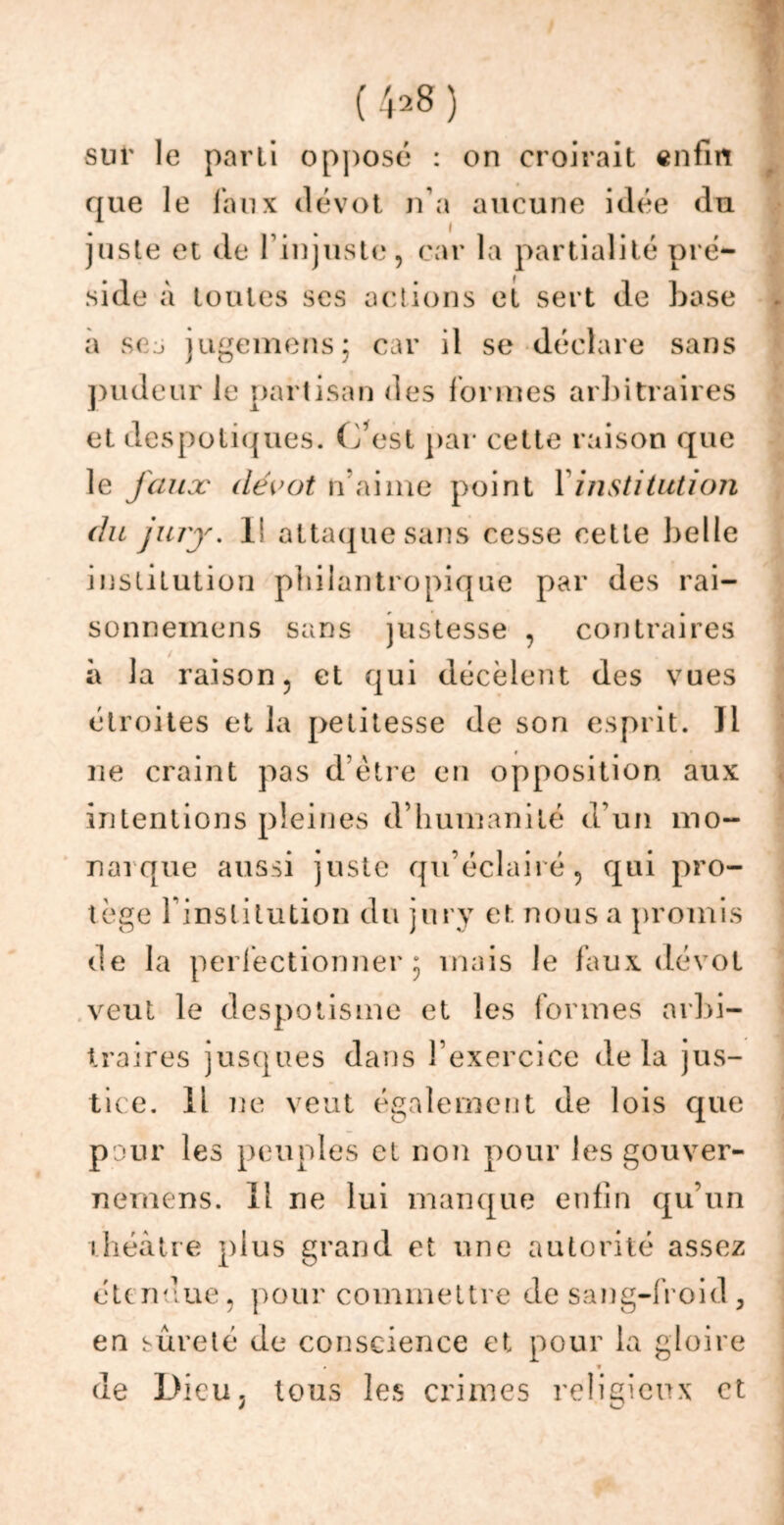 (4*8) sur le parti opposé : on croirait enfin que le faux dévot n’a aucune idée du juste et de l’injuste, car la partialité pré- side à toutes ses actions et sert de base a sej jugemens; car il se déclare sans pudeur le partisan des formes arbitraires et despotiques. C’est par cette raison que le faux dévot lïaime point Y institution du jury. V attaque sans cesse cette belle institution philantropique par des rai- sonneinens sans justesse , contraires à la raison, et qui décèlent des vues étroites et la petitesse de son esprit. Il ne craint pas d être en opposition aux intentions pleines d’humanité d’un mo- narque aussi juste qu’éclairé, qui pro- tège l’institution du jury et nous a promis de la perfectionner 5 mais le faux dévot veut le despotisme et les formes arbi- traires jusques dans l’exercice delà jus- tice. Il 7ie veut également de lois que pour les peuples et non pour les gouver- nemens. Il ne lui manque enfin qu’un théâtre plus grand et une autorité assez étendue, pour commettre de sang-froid, en sûreté de conscience et pour la gloire » * de Dieu j tous les crimes religieux et