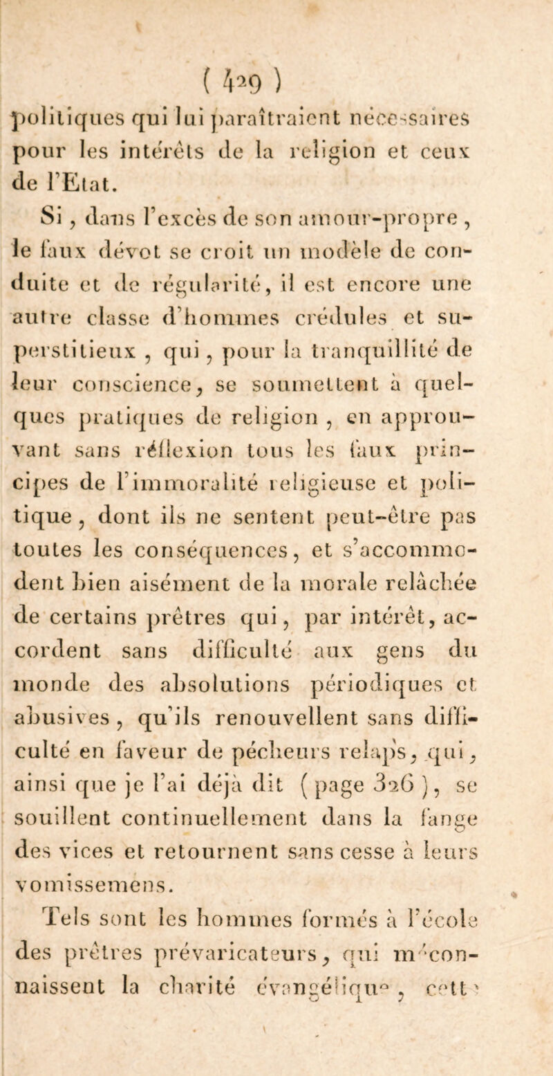 ( 4*9) politiques qui lui paraîtraient nécessaires pour les intérêts de la religion et ceux de l’Etat. Si, dans l’excès de son amour-propre , le faux dévot se croit un modèle de con- duite et de régularité, il est encore une autre classe d’hommes crédules et su- perstitieux , qui , pour la tranquillité de leur conscience, se soumettent à quel- ques pratiques de religion , en approu- vant sans réflexion tous les faux prin- cipes de 1 immoralité religieuse et poli- tique, dont ils ne sentent peut-être pas toutes les conséquences, et s’accommo- dent bien aisément de la morale relâchée de certains prêtres qui, par intérêt, ac- cordent sans difficulté aux gens du monde des absolutions périodiques et abusives, qu’ils renouvellent sans diffi- culté en faveur de pécheurs relaps, qui, ainsi que je l’ai déjà dit ( page 3*2Ü ), se souillent continuellement dans la fange des vices et retournent sans cesse à leurs vomissemens. Tels sont les hommes formés à l’école des prêtres prévaricateurs, qui mécon- naissent la charité évangélique, cett' 0 17