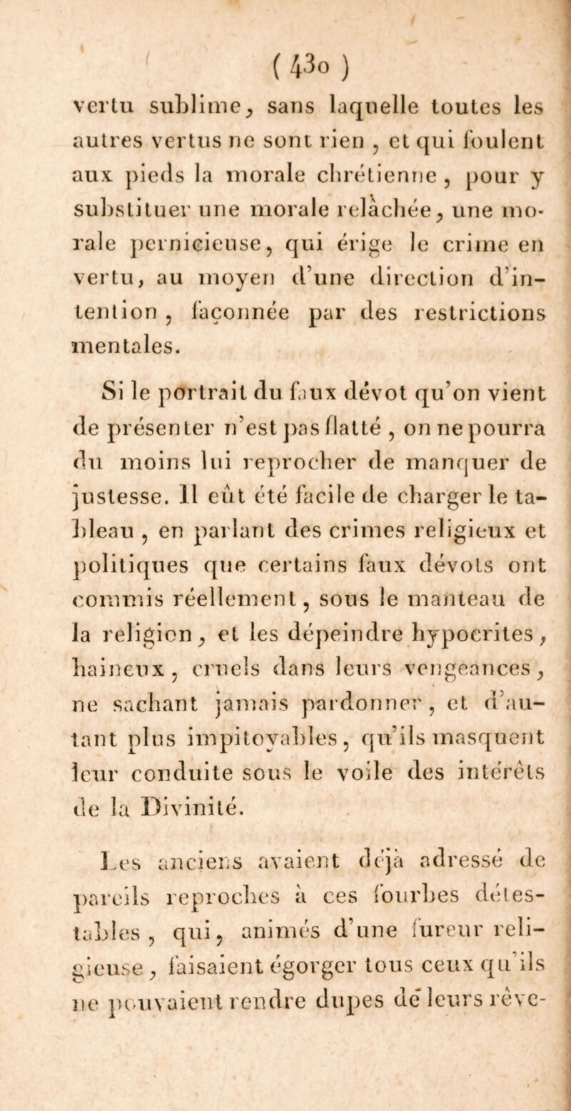 vertu sublime^ sans laquelle toutes les autres vertus ne sont rien , et qui foulent aux pieds la morale chrétienne , pour y substituer une morale relâchée, une mo- rale pernicieuse, qui érige le crime en vertu, au moyen d’une direction d'in- tention , façonnée par des restrictions mentales. Si le portrait du faux dévot qu'on vient de présenter n’est pas flatté , on ne pourra du moins lui reprocher de manquer de justesse. 11 eût été facile de charger le ta- bleau , en parlant des crimes religieux et politiques que certains faux dévots ont commis réellement, sous le manteau de la religion, et les dépeindre hypocrites, haineux, cruels dans leurs vengeances, ne sachant jamais pardonner , et d’au- tant plus impitoyables , qu’ils masquent leur conduite sous le voile des intérêts de la Divinité. Les anciens avaient déjà adressé de pareils reproches à ces fourbes détes- tables, qui, animés d’une fureur reli- gieuse , faisaient égorger tous ceux qu’ils ne pouvaient rendre dupes dé leurs rêve-