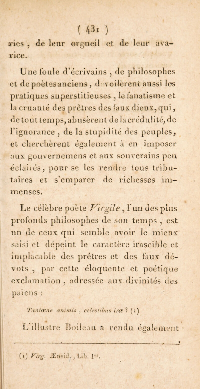 xies , de leur orgueil et de leur ava- rice. Une foule d’écrivains , de philosophes et de poètes anciens, d voilèrent aussi les pratiques superstitieuses , le fanatisme et la cruauté des prêtres des faux dieux, qui, de tout temps, abusèrent de la crédulité, de l’ignorance , de la stupidité des peuples, et cherchèrent également à en imposer aux gouvernemens et aux souverains peu éclairés, pour se les rendre tous tribu- taires et s’emparer de richesses im- menses. Le célèbre poète Vi rgile, Y un des plus profonds philosophes de son temps , est un de ceux qui semble avoir le mieux saisi et dépeint le caractère irascible et implacable des prêtres et des faux dé- vots , par cette éloquente et poétique exclamation , adressée aux divinités des païens : Tiinlœne animis , ce/estions irœ? (i) L illustre Boileau a rendu également (i) Virg. Æneid. ; Lifo. [s.