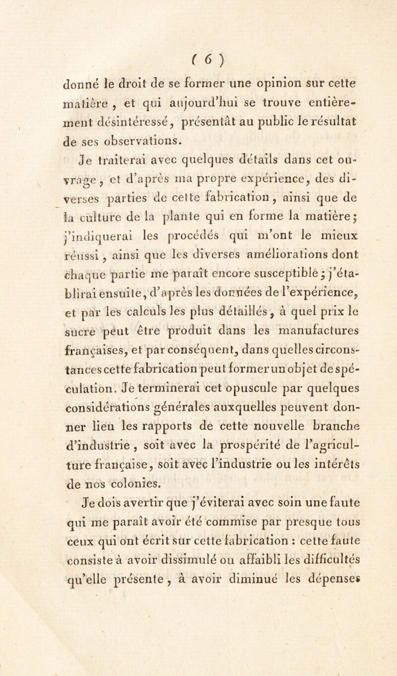 donne le droit de se former une opinion sur celte matiere , et qui anjourd^iiui se trouve entiere- ment desinteresse, presenlat an public le resultat de ses observations. Je traiterai avec quelques details dans cet ou» vrage 5 et d’apres iiia propre experience^ des di- verses parties de cette fabrication , ainsi que de la culture de la plante qui en forme la niatiere| j’iiidiquerai les precedes qui m'ont le mieux reiissi, ainsi que les diverses ameliorations dont cbaque partie me parait encore susceptible ^ j’eta- biiraiensuite, d’apres les donnees de I’experience, et par les caiculs les plus detailles, a quel prix le sucre pent etre produit dans les manufactures fran^aises, et par consequent^ dans quellescircons- tances cette fabrication peut former unobjet de spe¬ culation. Jeterrninerai cet opuscule par quelques considerations gdnerales auxquelles peuvent don- ner lieu les rapports de cette nouvelle branclie d’industrie , soit avec la prosperite de I’agricul- ture francaise, soit avec I’industrie ou les interets de nos colonies. Je dois avertir que j’eviterai avec soin une faute qui me parait avoir ete commise par presque tous ceux qui out ecrit sur cette fabrication : cette faute consiste a avoir dissimule ou affaibli les difbcultes qu’elle presente , a avoir diminue les depenses
