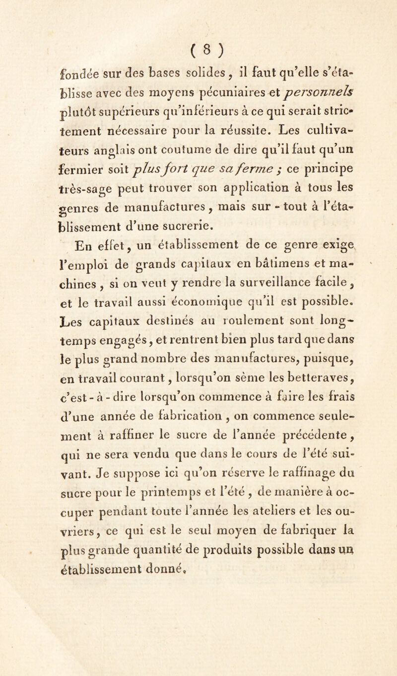 foiidee sur des bases solides , il faut qu’elle s’efa- blisse avec des mojcns pecuniaires et personnels pbitot superieurs qii’inferieurs a ce qui serait stric- tement necessaire pour la reussite. Les cultiva- teurs anglais ont coutume de dire qu’ilfaut qu’un fermier soil plus fort que sa ferme ; ce principe tres-sage pent trouver son application a tons les genres de manufactures, mais sur - tout a Teta^ blissement d'une sucrerie. En effet, un etabiissement de ce genre exige, Temploi de grands capilaux en batiinens et ma¬ chines , si on vent y rendre la surveillance facile ^ et le travail aussi economique qu’il est possible. Les capitaux destines au loulement sont long- temps engages, et rentrent bien plus tai d que dans le plus grand nombre des manufactures^ puisque, en travail courant, lorsqu’on seme les betteraves, c’est - a - dire lorsqu’on commence a faire les frais d^une annee de fabrication , on commence seule- ment a raffiner le sucre de Tannee precedente, qui ne sera vendu que dans le cours de Tete sui- vant. Je suppose ici qu’on reserve le raffinage du sucre pour le prinlemps et Tete , de maniere a oc- cuper pendant toute I’annee les ateliers et les ou- vriers, ce qui est le seul moyen de fabriquer la plus grande quantite de prodults possible dans un etabiissement donne.