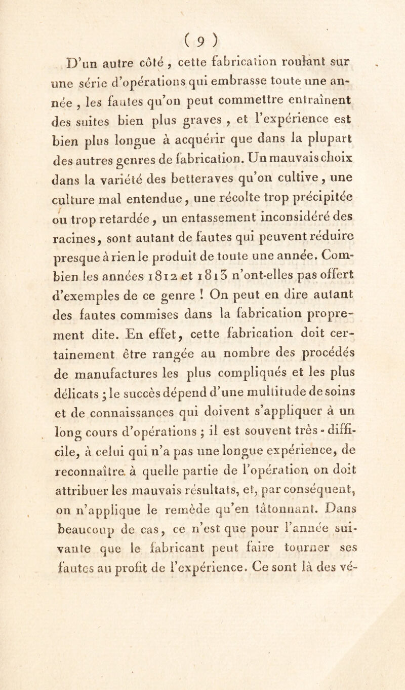 D\m autre cute , cette fabrication roulant sur une serie d’operations qui embrasse toute line an- nee , les fautes qu’on peut commettre entrainent des suites bien plus graves , et I’experience est bien plus longue a acquerir que dans la plupart des autres genres de fabrication. Unmauvaisclioix dans la variete des betieraves qu’on cultive, une culture mal entendue, une recolte trop precipitee ou trop retardee, un entassemeiit inconsidere des racines, sont autant de fautes qui peuvent reduire presquea rienle produit de toute une annee. Com- bien les annees 1812 et i8i5 n’ont-elles pas olfert d’exeinples de ce genre ! On peut en dire autant des fautes commises dans la fabrication propre- ment dite. En effet, cette fabrication doit cer- tainement etre rangee au nombre des precedes de manufactures les plus compliques et les plus ddicats ; le succes depend d’une multitude de soins et de connaissances qui doivent s appliquer a un long cours d^operations ; il est souvent tres - diffi¬ cile, a celui qui n'a pas une longue experience, de reconnaitre. a quelle partie de roperalion on doit attribuer les mauvais resultats, et, par consequent, on n’applique le remede qu’en tatonnant. Dans beaucoup de cas, ce n’est que pour fannee sui- vaiite que le fabricant peut faire tourner ses fautes au profit de i’experieiice. Ce sont la des ve-