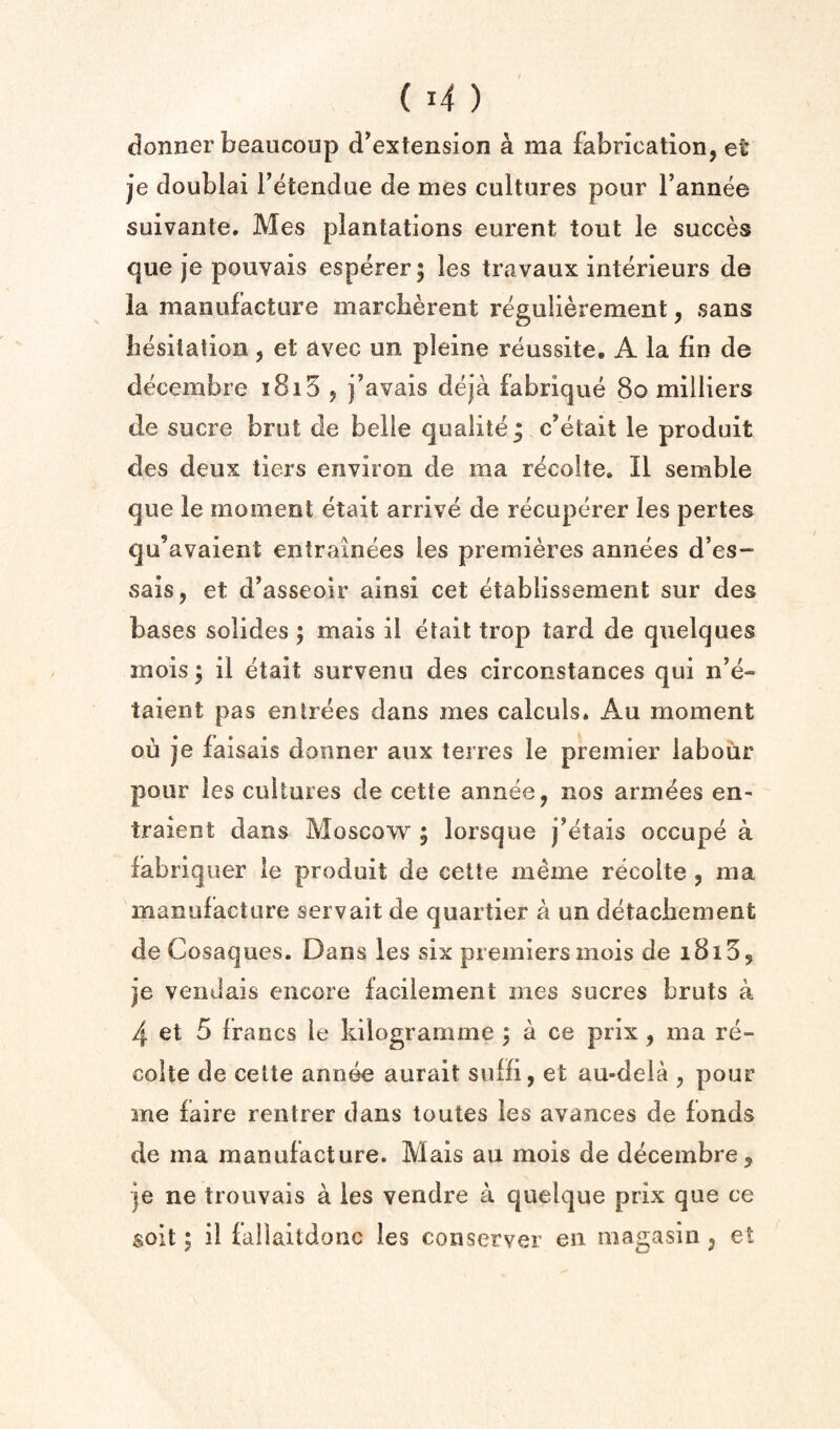 donner beaucoup d^extension a ma fabrication, et je doublai Tetendue de mes cultures pour I’annee suivante. Mes plantations eurent tout le succes que je pouvais esperer; les travaux interieurs de la manufacture marcberent regulierement, sans hesitation, et avec un pleine reussite, A la fin de decembre i8i5 , j’avais deja fabrique 8o milliers de sucre brut de belle qualite; c’etait le produit des deux tiers environ de ma recolte. II semble que le moment etait arrive de recupcrer les pertes qu’avaient entrainees les premieres annees d’es- sais, et d^asseoir ainsi cet etablissement sur des bases solides ; mais il etait trop tard de quelques mois; il etait survenu des circonstances qui n’e- taient pas entrees dans mes calculs. Au moment ou je faisais donner aux teires le premier labour pour les cultures de cette annee, nos armees en- traient dans Moscow ; lorsque j^etais occupe a fabriquer le produit de cette meme recolte , ma manufacture servait de quartier a un detachement de Cosaques. Dans les six premiers mois de i8i5, je vendais encore facilement mes sucres bruts a 4 et 5 francs le kilogramme j a ce prix, ma re¬ colte de cette annee aurait suHi, et au-dela , pour me laire rentrer dans toutes les avances de fonds de ma manufacture. Mais au mois de decembre, je ne trouvais a les vendre a quelque prix que ce soil; il fallaitdonc les conserver en magasin, et