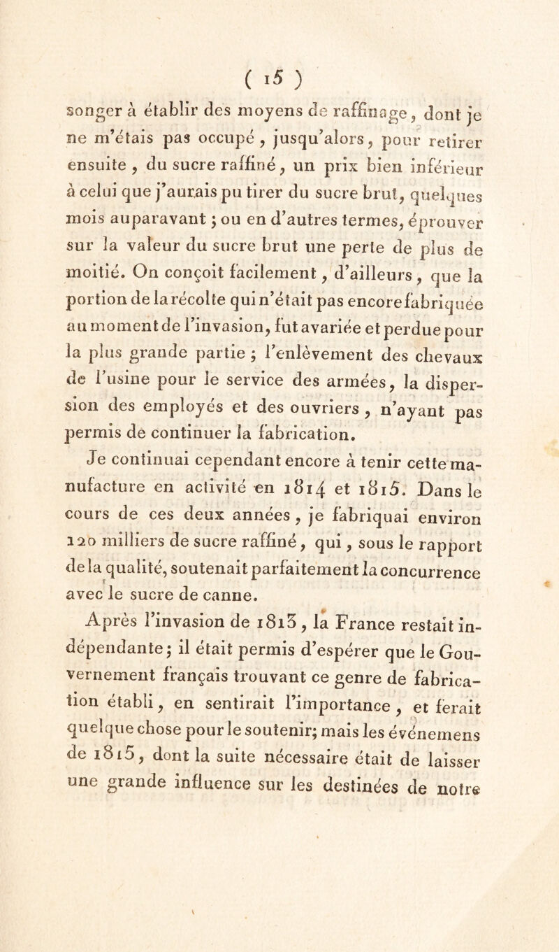 songer a etablir des mojens de raffinage, dont je ne m’etais pas occiipe, jusqu’alorsj pour retirer ensuite , du sucre raffine, un pris bien iuferieur a celui que j’aurais pu tirer du sucre brul^ queLpies mois auparavaiit; ou en d’autres termes, eprouver sur la valeur du sucre brut une perte de plus de moitie. On conceit faciiement, d’ailleurs, que la portion de larecohe quin’etait pas encorefabriqu6e a u moment de Tinvasion, fut avariee et perdue pour la plus grande paitie ; Tenlevement des clievaux de Fusine pour le service des armees, la disper¬ sion des employes et des ouvriers , n’ayant pas permis de continuer la fabrication. Je continuai cependant encore a tenir cette ma¬ nufacture en aclivite en ibij et i8i5. Dans le cours de ces deux annees, je fabriquai environ 120 milliers de sucre raffine, qui, sous le rapport de la qualite, soutenait parfaitement la concurrence avec le sucre de canne. Apres Imvasion de i8i5 , la France restail in- depeiidante; il etait permis d’esperer que le Gou- vernement fran^ais trouvant ce genre de fabrica¬ tion etabli, en sentirait I’importance , et ferait quelqiie chose pour le soutenir; mais les e venemens de 1815, dont la suite necessaire etait de laisser une grande influence sur les destinees de noire v