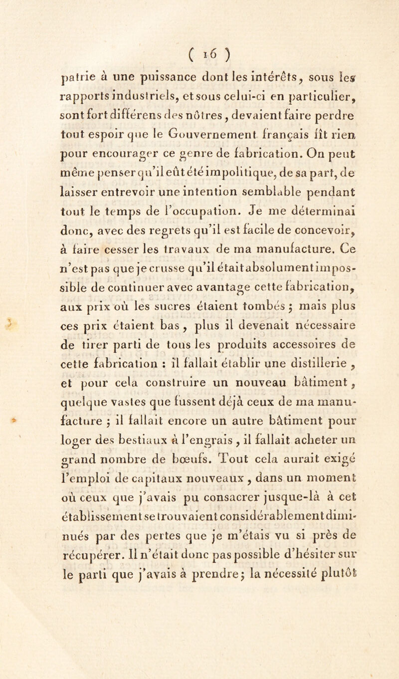 patrie a une puissance dont les interefs^ sous les rapports industrieis, etsous celui-ci en particulier^ sont fortdifferees des notres , devaient faire perdre tout espoir (]ue le Gouvernement francais fit rien pour encourager ce genre de fabrication. On pent meine pensercju’ileuteleimpolitique, de sa part, de laisser entrevoir une intention semblable pendant tout le temps de Foccupation. Je me determlnai done, avec des regrets qu’il est facile de concevoir, a faire cesser les travaux de ma manufacture. Ce n’est pas que jecrusse qu’il etaitabsolumentimpos¬ sible de continuer avec avantage cette fabrication, aux prix ou les sucres etaient tombes 5 mais plus ces prix etaient bas , plus il devenait necessaire de tirer parti de tons les produits accessoires de cette fabrication : il fallait etablir une distillerie , et pour cela construire un nouveau batiment, queique vasles que fussent deja ceux de ma manu¬ facture j il fallait encore un autre batiment pour loger des bestiaux a Tengrais , il fallait aclieter un grand nombre de boeufs. Tout cela aurait exige Femploi de capitaux nouveaux , dans un moment ou ceux que j’avais pu consacrer jusque-la a cet etablissementsetrouvaientconsiderablementdimi- nues par des pertes que je m’etais vu si pres de recuperer. 11 n’etait done pas possible d’hesilersur le parti que j’avais a prendre j la necessile plutot