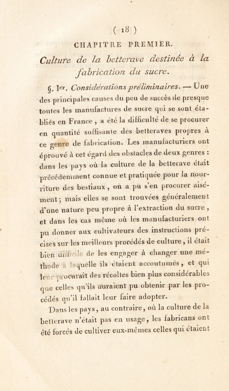 CHAPITRE PREMIER, Culture de la hetterave destin6e a la fabrication dii sucre, §. Rr, Considerationspreliminaires, — Une des principales causes dii peu de succes de prescjue toutes les maniiFactiires de sucre qui se sent eta- blies en Fiance , a ete la diHiculte de se procurer en quantite suffisante des betteraves propres a ce genre de fabrication. Les inanufacturiers ont eproLive a cet egard des obstacles de deux genres : dans les pays ou la culture de la betterave etait precedeminent connue et pratiquee pour la nour- riture des bestiaux , on a pu s’en procurer aise- mentj mais elles se sont trouvees generalement d’une nature peu propre a rextraction du sucre 9 et dans les cas meme ou les maiiufacturiers ont pu donner aux culiivateurs des instructions piC cises sur les meilleurs precedes de culture, il etait bien difFcile de les engager a changer une me- thode a iaquelle ils etaient accoutuines , et qui leiirpi’ocurait des recoltes bien plus considerables que cedes qu’ils auraient pu obtenir par les pre¬ cedes qu’il fallait leur faire adopter. Dans les pays, an contraire, ou la culture de la betterave n’etait pas en usage, les iabricans ont ete forces de cultiver eux-memes cedes qui etaient