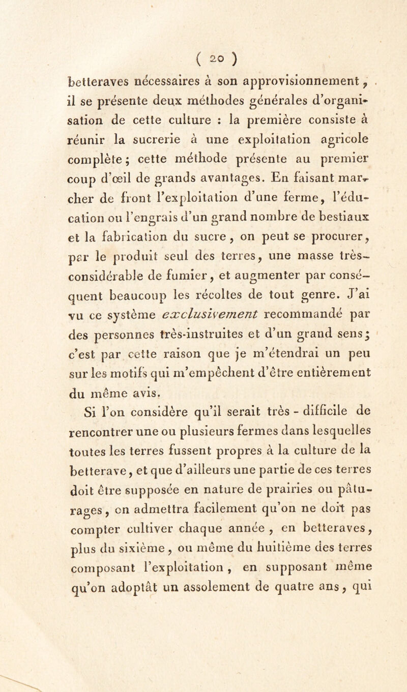 betleraves necessaires a son approvisionnement ^ il se preseiite deux raetiiodes generales d’organi* sation de cette culture : la premiere consiste a reunir la sucrerie a une exploitation agricole complete; cette metliode presente au premier coup d’ceil de grands avantages. En faisant mar.r clier de front Texploitation d’une ferme, I’edu- cation ou I’engrais d’un grand nombre de bestiaux et la fabrication du sucre, on pent se procurer, par le produit seul des terres, une masse tres- considerable de fumier, et augmenter par conse¬ quent beaucoup les recoltes de tout genre. J’ai vu ce systeme ex elusive ment recommande par des personnes tresdnstruites et d’un grand sens* e’est par cette raison que je m’etendrai un peu sur les motifs qui m’empeclient d’etre entierement du meme avis. Si Ton considere qu’il serait tres - difficile de rencontrer une ou plusieurs fermes dans lesquelles toutes les terres fussent propres a la culture de la betterave, et que d’ailleurs une partie de ces terres doit etre supposee en nature de prairies ou patu- rages, on admettra facilement qu’on ne doit pas compter cultiver cliaque annee , en betteraves, plus du sixieme , ou meme du liuitieme des terres composant I’exploitation , en supposant meme qu’on adoptat un assolement de quatre ans, qui