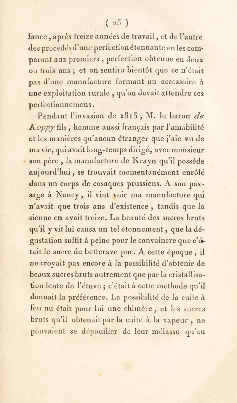 fance, apres treize annees de travail, et de I’autre des precedes d’uiie perfectionetonnante enles com* parant aux premiers , perfection obtenue en deux OLi trois ans 5 et on seiitira bient6t que ce n’etait pas d’une manufacture formant un accessoire. a line exploitation rurale ^ qu’on devait attendre ces perfectioniiemens. Pendant Finvasioii de iSiS , M. le baron de Koppy ^ liomme aussi frangais par Famabilite et ies manieres qu’aucun etranger que j’aie vu de ma vie, qui avail long-temps dirige, avec monsieur son pere , la manufacture de Krayn qu’il possede aujourd’hui, se trouvait momentanement enr61e dans un corps de cosaques prusslens» A son pas¬ sage a Nancy, il vint voir ma manufacture qui n’avait que trois ans d’existence , tandis que la sienne en avail treize. La beaute des sucres bruts qu’il y vit lui causa un tel etonnement, que la de- gustation suffit a peine pour le convaincre que e’e*- tait le sucre de betterave pur. A cette epoque , il ne croyait pas encore a la possibilite d’obtenir de beaux sucres bruts aulrement que par la cristallisa- tion lente de Fetuve \ c’elait a cette metbode qiFil doimait la preftb ence. La possibilite de la cuite a feu nu etait pour lui une cliimere, et Ies sucres bruts cju’il oblenaitpar la cuite a la vapeur , ne pouvaient se depouiller de leur melasse qu’au