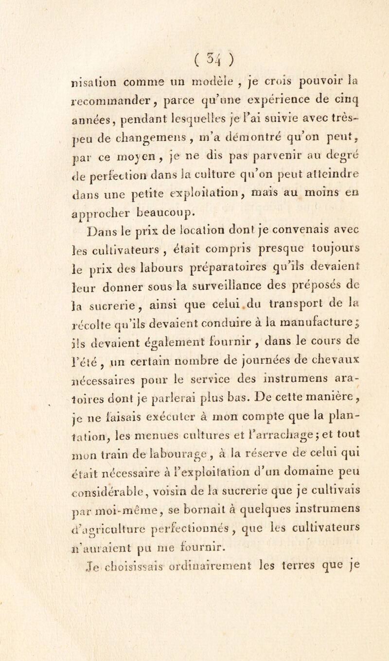 iiisation comme tin modele , je crois pouvoir la recomaiander 5 parce qa’one experieace de cinq annees, pendant Icsquelles je Tai suivie avec tres- pen de changemeiis , in’a deniontre qu’on peut^ par ce mojen, je ne dis pas parvenir au degre i\e perfetUoii dans la culture qidon pent alleindre dans line petite exploitation, mais au moins en approclier beaucoup. Dans le prix de location dont je convenais avec les cuUivateurs , etait coinpiis presque toujours ie prix des labours preparatoires qidils devaient leur donner sous la survediance des preposes de la sucrerie, ainsi que ceiui.du transport de la recolte qu’ils devaient conduire a la manufacture; i!s devaient (^galement fournir , dans le cours de Fete , un certain noinbre de journees de ciievaux jiecessaires pour le service des instrumens ara- toires dont je parlerai plus bas. De celte maniere, je ne iaisais execuler a inon compte que la plan*- tation, les menues cultures et Farracliage j et tout mon train de labourage, a la reserve de ceiui qui etait necessaire a rexploitalion d’un domaine pen considerable, voisin de ia sucrerie que je cultivais par moi-meme, se bornait a queiques instrumens d’agriculture perfectionnes, que les cultivateurs idausaient pu me fournir. Je choisissais ordiiiairement les terres que je