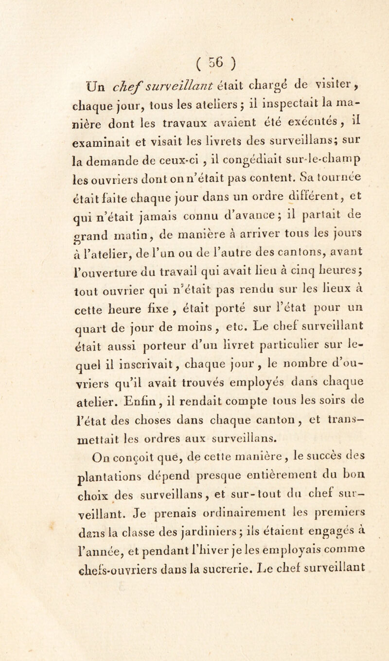 Un chef surveillant etait charge de visiter , cliaque jouFj tons les ateliers 5 il inspectait la ma- niere dont les travaux avaient ete executes, il examinait et visait les livrets des surveillans; sur la demande de ceux-ci , il congediait surde-champ les ouvriers dont onn’etait pas content. Sa tournee etait faite chaque jour dans im ordre difterent, et qui n’etait jamais connu d’avance; il partait de grand matin ^ de maniere a arriver tons les jours a Tatelier, de Tun 011 de I’autre des cantons, avant Fouverture du travail qui avail lieu a cinq iieuresj tout ouvrier qui n^etait pas rendu sur les lieux a cette heure hxe , etait porte sur I’etat pour un quart de jour de moins, etc. Le chef surveillant etait aussi porteur d'un livret particulier sur le- quei il inscrivait, chaque jour, le nombre d’ou- vriers quhl avail trouves employes dans chaque atelier. Enfin, il rendait compte tons les soirs de Fetat des choses dans chaque canton, et trans- iiiettait les ordres aux surveillans. On concoit que, de cette maniere, le succes des plantations depend presque entierement du bon choix des surveillans, et sur-tout du chef sur¬ veillant. Je prenais ordinairement les premiers dans la classe des jardiniers; ils etaient engages a Fannee, et pendant Fhiver je les employais cornme chefs-OLivriers dans la sucrerie. Le chef surveillant