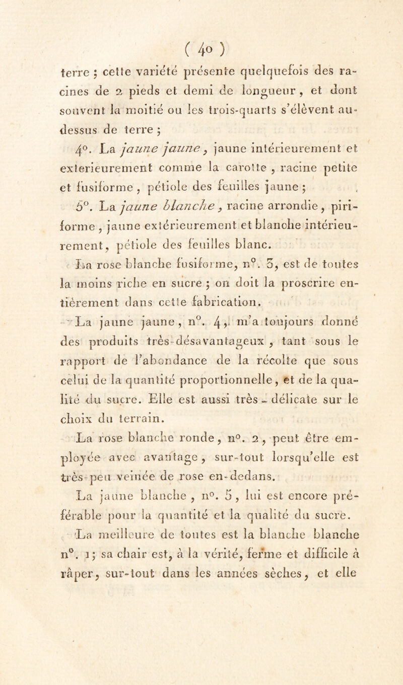 terre ; cetle variete prcsente quelquefois des la- cines de 2 pieds et demi de longueur , et dont soiivent la luoitle ou les trois-quarts s’elevent au- dessus de terre 5 4®. Ljdi jaune jaune y jaune interieurement et exlerieurement comme la caroUe , racine petite et fusiforme , petiole des feuilles jaune; b^. luQ. jaune blanche y racine arronclie j piri- forme ^ jaune exterieurement et blanche interieu¬ rement, petiole des feuilles blanc. La rose blanche fusiforme, n°. 3^ est de toutes la moiiis riche en sucre ; on doit la proscrire en- tierement dans cctte fabrication. La jaune jaune, n°. 4v ni’a tonjours donne des produits tres-desavantageux , tant sous le rapport de Tab on dance de la recolte que sous celui de la quantite proportionnelle, et de la qua- lite du sucre. Elle est aussi tresdelicate sur le choix du terrain. La rose blanche ronde, n^. 2, pent etre em- plojee avec availtage , sur-tout lorsqideiie est tres-^peii veinee de rose en-dedans. La jaune blanche, n^. 5, iui est encore pre¬ ferable pour la quantite et la qnalite da sucre. La meilloure de toutes est la blanche blanche 3; sa chair est, a la verile, ferine et difficile a raper, sur-tout dans les annees seches, et elle