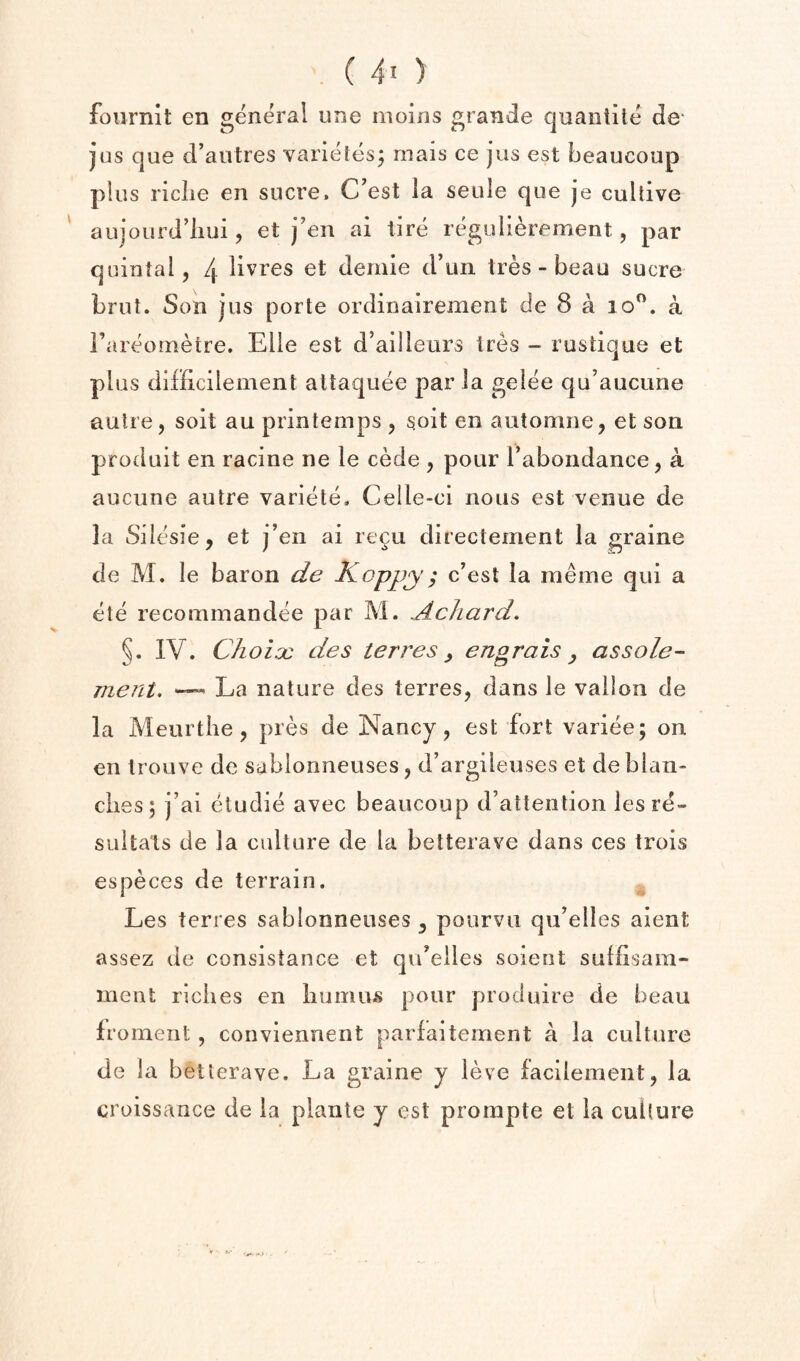 .(40 fournit en general line moins granJe quantile de* jus que cFautres varielesj rnais ce jus est beaucoup plus riclie en sucre. C’est la seule que je cuUive ' aujourd’liui, et j’en ai lire regulierement, par quintal, 4 litres et demie d’un Ires - beau sucre brut. Son jus porte ordinairement de 8 a lo”. a Fareornetre. Elle est d’ailleurs Ires - ruslique et plus difficilement altaquee par la gelee qu’aucune autre, soil au printemps , goit en automne, et son produit en racine ne le cede , pour Fabondance, a aucune autre variete, Celle-ci nous est venue de la Silesie, et j’en ai recu directement la graine de M. le baron de Koppy; c’est la meine qui a ete recommandee par M. Achard. §. IV. ChoioQ des ter res , engrais ^ as sole- ment, ™ La nature des terres, dans le vailon de la Meurtiie, pres de Nancy, est fort variee; on en Irouve de sablonneuses, d’argileuses et debian- dies; j’ai eludie avec beaucoup d’atienlion lesre- suitals de la culture de la betterave dans ces trois especes de terrain. Les terres sablonneuses ^ pourvii qu’elles aient assez de consislance et qu’eiles soient suliisain- ment riclies en liumus pour produire de beau froment, conviennent parfaitement a la culture de la betterave. La graine y ieve facileinent, la croissance de la plante y est prompte et la culture