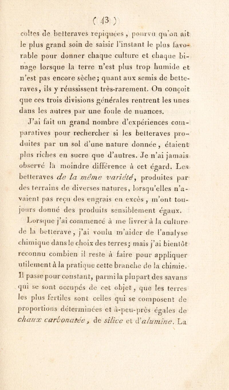 coUes tie belteraves repicjuees , pourvn qti’on alt le plus grand soin de saisir I’instant ie plus favo¬ rable pour donner chaque culture et cbaque bi- nage lorsque la terre n’est plus trop liumide et n’est pas encore seclie; quant aux semis de bette- raves, ils y reussissent tres-rarement. On con^oit que ces trois divisions generates rentreiit les unes dans les autres par une foule de nuances. J’ai fail tin grand noinbre d’experiences com- ])aratives pour reciierclier si les betteraves pro- duiles par nn sol d’une nature donnee , etaient plus ricbes en sucre que d’autres. eTe n’ai jamais observe la moindre diflerence a cet eeard. Les betteraves de la ?7ieme varietd^ produites par des terrains de diverses natures, lorsqu’elles n’a- vaient pas recu des engrais en exces , m’ont tou- jours donne des produifs sensibiemeiit egaux, Lors(|ue j’ai commence a me livrer a la culture de la betterave, j’ai voulu m’aider de fanalyse cliimique dans Ie ciioix des terres; mais j’ai bienlot reconnu cornbien li reste a faire pour appliquer ulilementala pratique cette brancbe de la cliimie, II passe pour constant, parmi la piupart des savans qui se sont occupes de cet objet, que les terres les plus lerliles sont celles qui se composent de proportions deterininees et a-peu-prcs egales de chaitx carooaaiee y de silice et d!alunilne, La