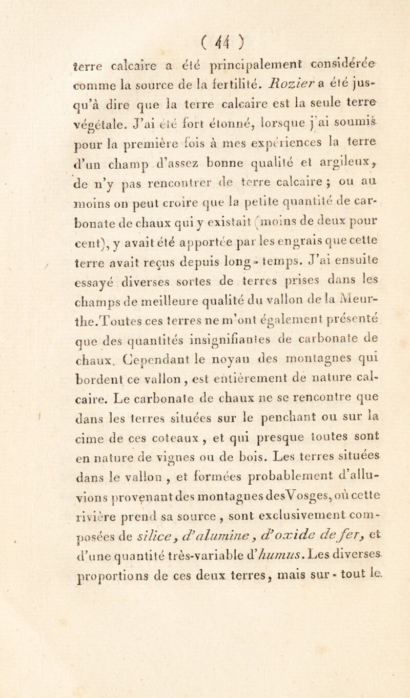 terre calcaire a eie principalement consideree coniine la source de la lertiiile. Rozier a efe jus- cju’a dire que la lerre calcaire est la seule terre vegelale. J’ai eie fort etoniiCj lorsque j ai soumis pour la premiere fois a mes experiences la lerre d'un cliamp d’assez bonne qualile et argileux^ de n’y pas rencoutrer de terre calcaire ; on an inoins on pent croire cjue la petite quaiitite de car¬ bonate de chaux qui y existait moms de deux pour cent), y avait ete apportee par les engrais que cette _^ ^ ^ ai ensuite essaye diverses sortes de terres prises dans les champs de ineilleure qualite du valion de !a iVieur- the.Toutes ces terres nendont egalement pre'sente que des quantites insignifiantes de carbonate de chaux. Cependant le noyau des inontagnes qui bordent ce valion, est ehlierement de nature cai- caire. Le carbonate de chaux ne se rencontre que dans les terres situees sur le penchant ou sur la cime de ces coteaux , et qui presque toutes sont en nature de vignes ou de hois. Les terres situees dans le valion , et formees probablement d'allu- vions provenantdes inontagnes desVosges, on cette riviere prend sa source , sont exclusivement com- posees de silice , (Ralamine , df oxide de fer^ et tdune quantite tres-variable humus, Les diverses proportions de ces deux terres, inais sur - tout le.