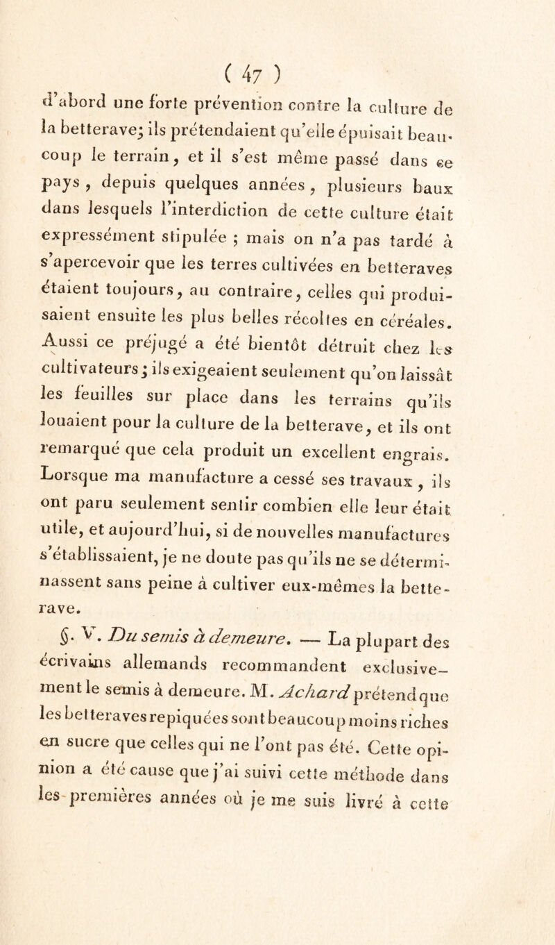 tFabord une forte prevention centre la culture de la betterave; ils prt^endaient qu’eile epulsait beau* coup le terrain, et il s'est meine passe clans ee pays , clepuis quelques annees , plusieurs baux clans Jesquels 1 interdiction de cette culture etaifc expresseinent stipuiee ; mais on n'a pas tarde a s’apercevoir que les terres cultivees en betteraves etaient toujours, au conlraire, celles qiii produi- saiciit cnsuitc Ics plus belles recoljes en cereales, Aussi ce prejuge a ete bientot detrult chez ks CLiltivateurs; ilsexigeaient seulement qu’on laissat les feuilles sur place dans les terrains qu’ils louaient pour la culture de la betterave, et ils ont lemarqiie ciue cela produit un excellent en^rais Lorsque ma manufacture a cesse ses travaux , ils ont paru seulement senlir combien elle leuretait utile, et aujourd iiui, si de nouvelles manufactures s etablissaient, je ne doute pas qifils ne se determi- nassent sans peine a cultiver eiix-memes la bette- rave. , Bu semis h demeure, — La plupart des ecrivains allemands recommandent exdusive- mentle semis a demeure. M . pretend que les betteravesrepiquees sont beaucoup moins riches en sucre que celles qui ne font pas ete. Cette opi¬ nion a etc cause que j’ai suivi cette mdbode dans leS'premieres annees ou je me stiis livre a cette