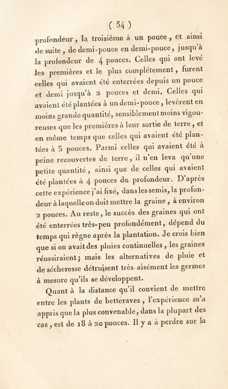 profondeur , la troisieme a un pouce , et ainsi de suite , de denii-pouce en demi-pouce, jusqu a la profondeur de 4 pouces. Celles qui ont leve les premieres et le plus completement, furent celles qui avaient ete enterrees depuis un pouce et demi jusqu’a 2 pouces et demi. Celles qui avaient ete plantees a undemi-pouce , leverent en moins grande quantitCj sensibiementmoins vigou- reuses que les premieres a leur sortie de terre, et en meme temps que celles qui avaient ete plan- tees a 5 pouces. Parmi celles qui avaient ete a peine recouvertes de terre, il n en leva qu une petite quantite , ainsi que de celles qui avaient ete planlees a 4 pouces de profondeur. D’apres cette experience j’ai fixe, dans les semis, la profon- deur a laquelle on doit mettre la graine , a environ 2 pouces. Au reste, le succes des graines qui ont ete enterrees tr^s-peu profondement, depend du temps qui regne apres la plantation. Je crois bien q^ue si on avaitdes pluies continuelles, les graines reussiraient^ mais les alternatives de pluie et de secberesse d^ruisent tres^ aisement les germes a mesure qu’ils se developpent. Quant a la distance qu’il convient de mettre entre les plants de betteraves , I’experience m'a appils que la plus conyenable, dans la plupart des cas , est de j8 a 20 pouces. II y a a perdre sur la