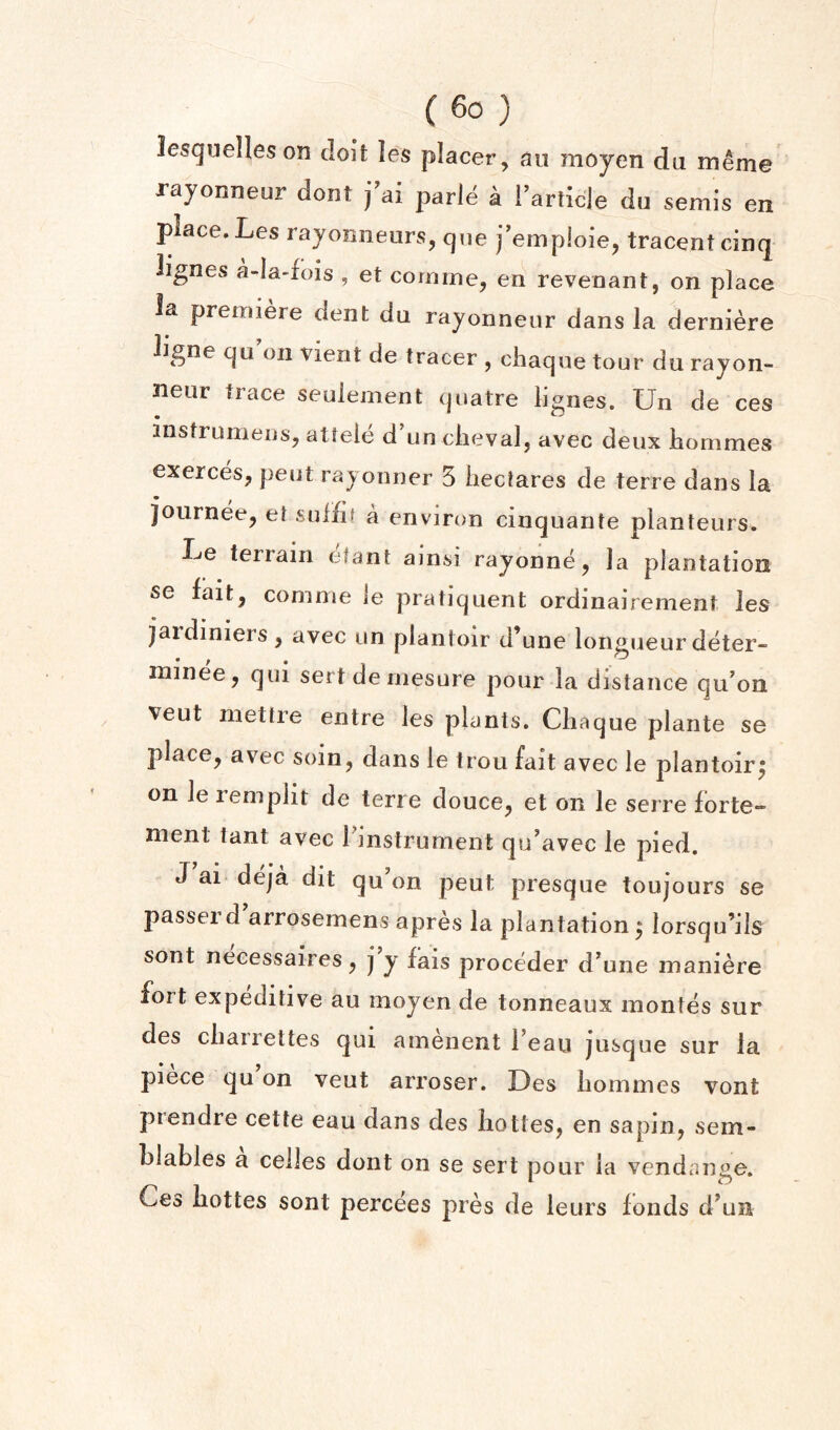 lesquelleson tloit les placer, an mojen da meme rayonneur dont j ai parle a rarticje du semis en place. Les rayonneurs, qiie j'empioie, tracentcinq lignes a-Ia-fois , et comme, en revenant, on place la premiere dent da rayonneur dans la derniere iigne qu’on vient de tracer , chaque tour du rayon- neur trace seulement quatre lignes. Un de ces instrumens, attele d’un clieval, avec deux liommes exerces, pent rayonner 5 hectares de terre dans la journee, et sufhf a environ cinquante planteurs. Le terrain elant alnsi rayonne, la plantation se fait, comnie le pratiquent ordinairement les jardinieis, avec un plantoir d’une longueur deter- minee, qui serf de niesure pour la distance qu'on veut niettre entre les plants. Chaque plante se place, avec soin, dans le trou fait avec le plantoir^ on le remplit de terre douce, et on le serre forte- ment tant avec l^nstrument qu’avec le pied. J ai> deja dit qu on peut presque toujours se passerd arrosemens apres la plantation ^ lorsqu’ils sont necessaires, j y fais proceder d^une maniere fort expeditive au inoyen de tonneaux inontes sur des chaiiettes qui amenent 1 eau jusque sur la piece qu on veut arroser. Des homines vont prendre cette eau dans des liottes, en sapin, sem- hlables a ceiles dont on se sert pour la vendange. Ces liottes sont percees pres de leurs fonds d^un