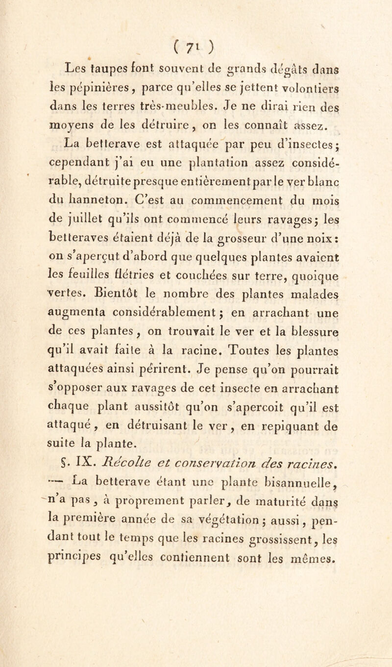 Les taupes font souvent cle grands degats dans les pepinieres , parce qu’elles se jettent volonliers dans les terres tres-meubles. Je ne dirai rien des moyens de les detruire, on les connait assez. La betterave est attaquee par pen d’insectesj cepenciant j’ai eii line plantation assez conside¬ rable, detruite presque entierementpar ie ver bianc du iianneton. C’est an commencement du mois de j uillet qu’ils ont commence leurs ravages5 les betleraves etaient deja de la grosseur d’une noix: on s^apercut d’abord qiie quelques plantes avaient Jes feuilles fletries et coiicliees sur terre, quoique vertes. Bientdt le nombre des plantes malades augmenta considerablement; en arracliant une de ces plantes, on trouvait le ver et la blessure qu’il avait faile a la racine. Toutes les plantes attaquees ainsi perirent. Je pense qu’on pourrait s’opposer aux ravages de cet insecfe en arracliant chaque plant aussitot qu’on s’apercoit qu’il est attaque, en detruisant le ver, en repiquant de suite la plante. §. IX. Kecolte et conservation des racines, — La betterave etant une plante bisannuelle, n’a pas, a proprement parler, de maturite dan$ la premiere annee de sa vegetation; aussi, pen¬ dant tout le temps que les racines grossissent, les principes qu elles contiennent sont les memes.