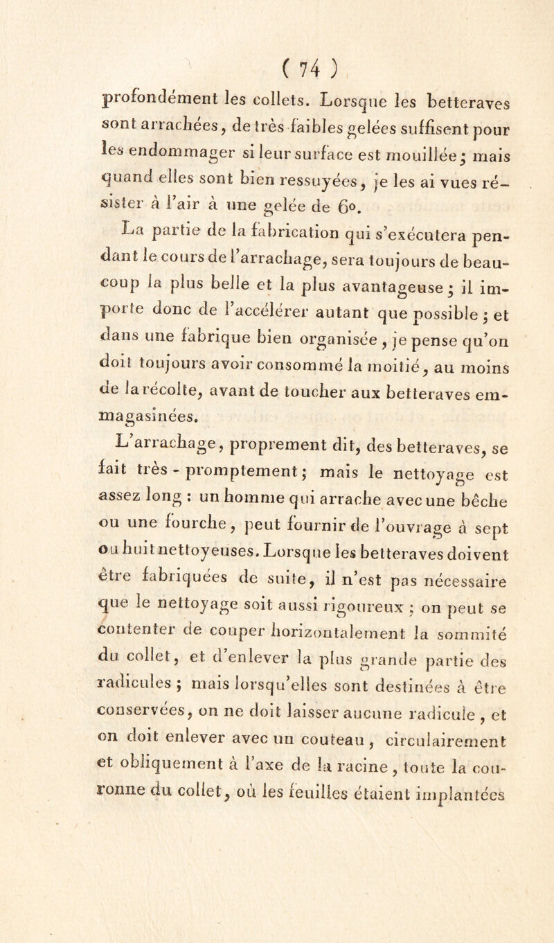 profonclement les collets. Lorsqne les betteraves sont arracliees^ de ties faibles gelees suffisent pour les endommager si ieur surface est mouillee j mais <juaiid elies sont bien ressuyees^ je les ai vues re— sister a i air a uiie gelee de 6®. IjCi partie de la fabrication qui s’executera pen¬ dant le cours de 1 arracliagCj sera toiijours de beau- coup la plus belle et la plus a%^antageuse ; il ini- piorte done de 1 accelerer autant que possible | et dans une fabrique bien organisee ^ je pense qu’on doit toujours avoir consomme la moitie^ au moms de larecoltCj avant de toucher aux betteraves em- magasinees, L'arrachage, proprement dit, des betteraves, se fait tres - promptement; mais le nettoyage est assez long : un hoinme qui arrache avec une beebe ou une fourclie, peut fournir de fouvrage a sept ou huit nettoyeuses. Lorsque les betteraves doivent etre fabiiquees de suite, il n’est pas necessaire que le nettoyage soit aussi rigoureux ; on peut se coiitentei cie couper iiorizoutalement la sommite du collet, et d enlever la plus grande partie des radicules y mais lorsqu’elles sont destinees a etre conservees, on ne doit laisser aucune radicule , et on doit enlever avec un couteau , circulairenient et obliquement a 1 axe de la racine, toute la cou- ronne du collet, ou les fetiilles etaient iinplantees