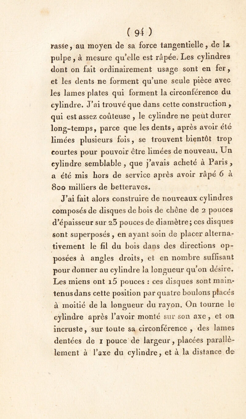 ifasse, au moyen de sa force tangentielle j de la pulpe, a mesure qu’elle est rapee. Les cylindres dont on fait ordinairement usage sont en fer, et les dents ne forment qu’une seule piece avec les lames plates qui forment la circonference du cylindre. J’ai trouve que dans cette construction ^ qui est assez couteuse , le cylindre ne pent durer long-temps, parce que les dents, apres avoir ete limees plusieurs fols, se Irouvent bient6t trop courtes pour pouvoir etre limees de nouveau. Un cylindre semblable , que j’avais acliete a Paris, a ete mis bors de service apres avoir rape 6 a 800 milliers de betteraves. J^ai fait alors construire de nouveaux cylindres composes de disques de bois de chene de 2 pouces d^epaisseur sur 23 pouces de diametre; ces disques sont superposes , en ayant soin de placer alterna- tivernent le fil du bois dans des directions op- posees a angles droits, et en nombre suffisant pour donner au cylindre la longueur qif on desire. Les miens out i5 pouces ; ces disques sont main- tenusdans cette position par qualre bouions places k moitie de la longueur du rayon. On tourne le cylindre apres Tavoir monte sur son axe, et on incruste, sur toule sa circonference , des lames dentees de i pouce’de largeur, placees paralle- lement a Taxe du cylindre, et a la distance de