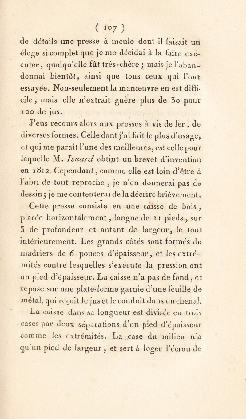 de details une presse a irieule dout il faisait un eloge si complet que je me decidai a la faire exe- cuter, quoiqu’elle fut tres«ciiere ^ mais je Taban- donnai bientot, ainsi que tous ceux qui Font essayee. Non-seulement la manoeuvre en est diffi¬ cile 5 mais elle n’extrait guere plus de 3o pour loo de Jus. J’eus recours alors aux presses a vis de fer^ de diverses formes. Celle dont j’ai fait le plus d’usage, et qui me parait Tune des meilleures, cst ceile pour laquelle M. Isnaj'd obtiiit un brevet d’invention en 1812. Cependant^ comme elle est loin d’etre a I’abri de tout reprocbe ^ je n’en donnerai pas de dessin * je me contenterai de la decrire brievement. Cette presse consiste en une caisse de bois , placee liorizontalemenl, longue de 11 pieds , sur 3 de prolondeur et autant de largeur^ le tout interieurement. Les grands cotes sont formes de madriers de 6 pouces d’epaisseur^ et les extre- jnites centre lesquelles s’execute la pression ont un pied d’epaisseur. La caisse n’a pas de fond, et repose sur une plate-forme garnie d’une feuilie de metal, qui recoit le jus et le conduit dans un clienal. La caisse dans sa lonsiueur est divisee en trois cases par deux separations d’un pied d’epaisseur comme les extremites. La case du milieu n’a qu’un pied de largeur, et sert a loger I’ecrou de