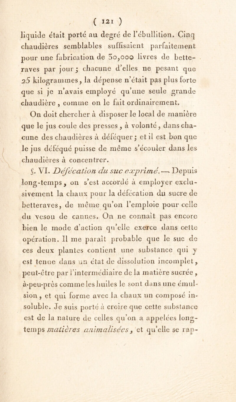 r liquiJe etait porte au degre de rebullitlon. Cinq chaudieres semblables sufHsalent parfaitement pour une fabrication de 50,000 livres de bette- raves par jour; chacune d’elles ne pesant que D.S kilogrammes, la depense n’etait pas plus forte que si je n’avais employe qu’tiiie seule grande chaudiere , comme on le fait ordinaireinent. On doit clierclier a disposer le local de maniere que le jus coule des presses , a volonte, dansciia-* cune des chaudieres a defequer; et il est bon que I lej us deleque puisse de meme s’ecouler dans les chaudieres a concentrer. 5* VI. Defecation du sue exprime.—^ Depuis iong-temps^ on s’est accorde a employer exclu- sivement la chaux pour la defecation du sucre de betteraves, de meme qu’on Temploie pour celle du vesou de Cannes, On ne connait pas encore bien le mode d'action qvfelle exerce dans cetle operation. II me parait probable que le sue de ces deux plantes contient vine substance qui y est tenue dans an etat de dissolution incomplete peut-etre par fintermediaire de la rnatiere sucree , a*peu-pres comme les huiles le sont dans une emul¬ sion 5 et qui forme avec la chaux un compose in» soluble. Je suis porte a croire que cette substance est de la nature de cedes qu’on a appelees long- tempsanirnalisees ^ et qu'elle se rap-