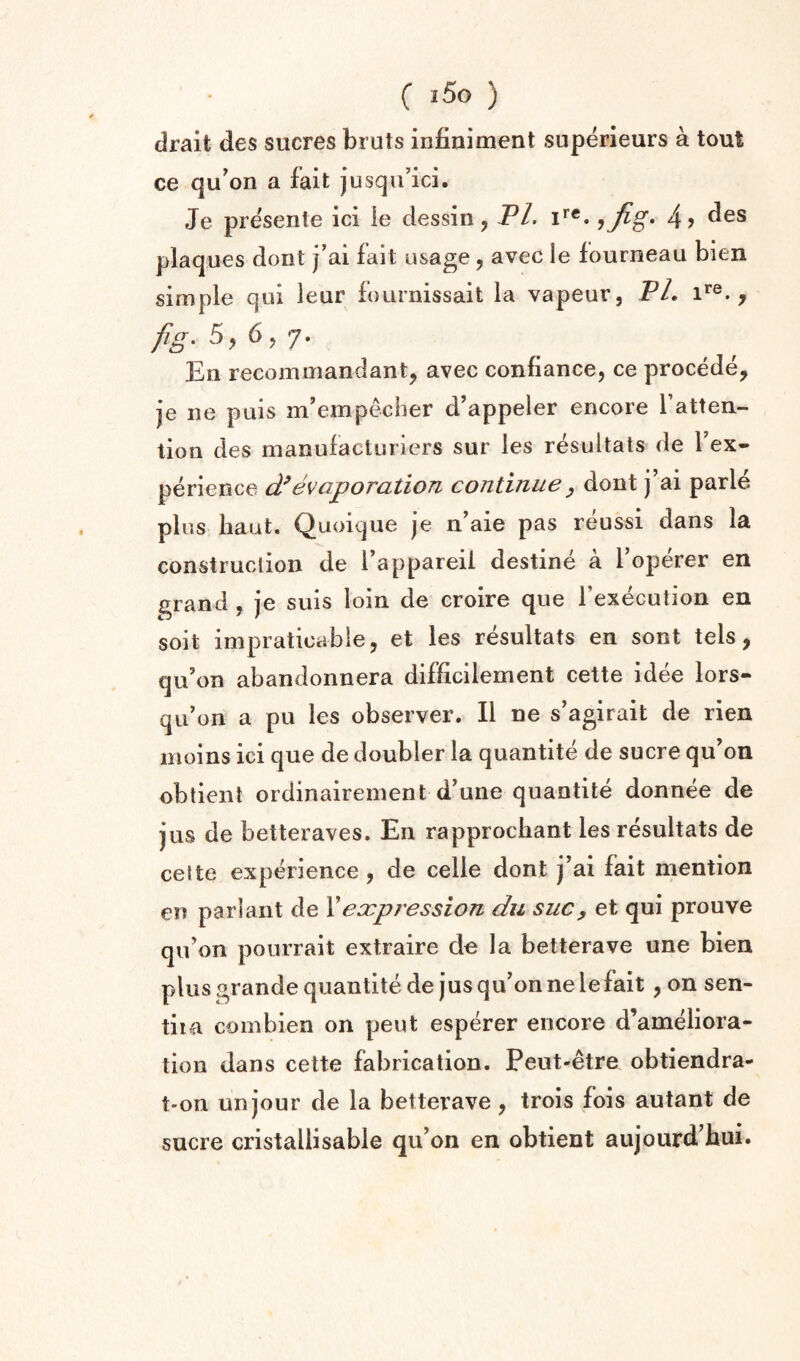 drait des sucres bruts infiniment superieurs a tout ce qu'on a fait jusqu’ici. Je pre'sente ici le dessin, PL i*”*. 4> plaques dont j’ai fait usage, avec le fourneau bien simple qui leur fournissait la vapeur, PL i**®. , fig- 5, 6 >7- Ell recommandant, avec conflance, ce precede, je ne puis m’empecher d’appeier encore I’atten- tion des manufacturiers sur les resultats de I’ex- perience (Pevaporation continue ^ dont j ai parle plus liaut. Quoique je n^aie pas reussi dans la construction de Tappareii destine a I’operer en grand , je suis loin de croire que Fexecution en soit impratioabie, et les resultats en sont tels, qii’on abandonnera difficilement cette idee lors- qii’on a pu les observer. II ne s’agirait de rien iiioins ici que de doubler la quantite de sucre qu’on obtieiit ordinairement d’une quantite donnee de jus de betteraves. En rapprocliant les resultats de cette experience , de celle dont j’ai fait mention en pa riant de X expression du sue, et qui prouve qiFon pourrait extraire de la betterave une bien plus grande quantite de jus qu’onnele fait, on sen- tiia com bien on peut esperer encore d’ameliora- tion dans cette fabrication. Peut-etre obtiendra- t-on un jour de la betterave, trois fois autant de sucre cristallisable qu’on en obtient aujourd’hui.