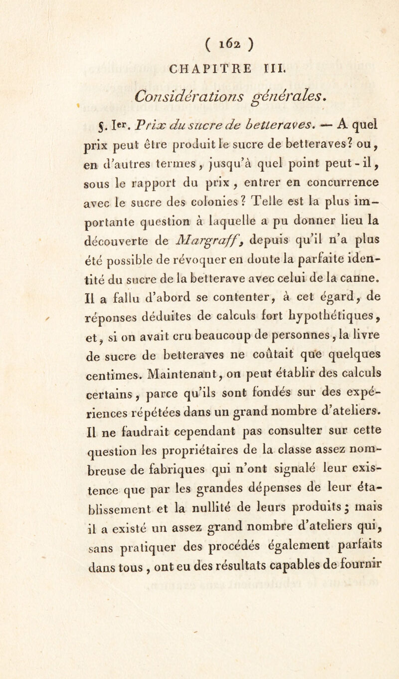 CHAPITRE III. Considerations generates. 5. ler, Vrioc du sucre de betteraves, A quel prix peut elre produitle sucre de betteraves? ou, en d'autres ternies, jusqu'a quel point peut-il, sous le rapport du prix , entrer en concurrence avec le sucre des colonies? Telle est la plus im- portante question a laquelle a pu donner lieu la decouverte de Margraff^ depuis qu’il n’a plus ete possible de revoquer en doute la parfaite iden- tite du sucre de la betterave avec celui de la canne. II a fallu d’abord se contenter, a cet egard, de reponses deduites de calculs fort hypothetiques, et j si on avait cru beaucoup de personnes, la livre de sucre de betteraves ne coutait qu‘e quelques centimes. Maintenant, on peut etablir des calculs certains, parce qu’ils sont fondes sur des expe¬ riences repetees dans un grand nombre d’ateliers. II ne faudrait cependant pas consulter sur cette question les proprietaires de la classe assez nom- breuse de fabriques qui n’ont signale leur exis¬ tence que par les grandes depenses de leur eta- blissement et la nullite de leurs produits 3 mais il a existe un assez grand nombre d’ateliers qui, sans praliquer des precedes egalement parfaits dans tons , ont eu des resultats capables de fournir