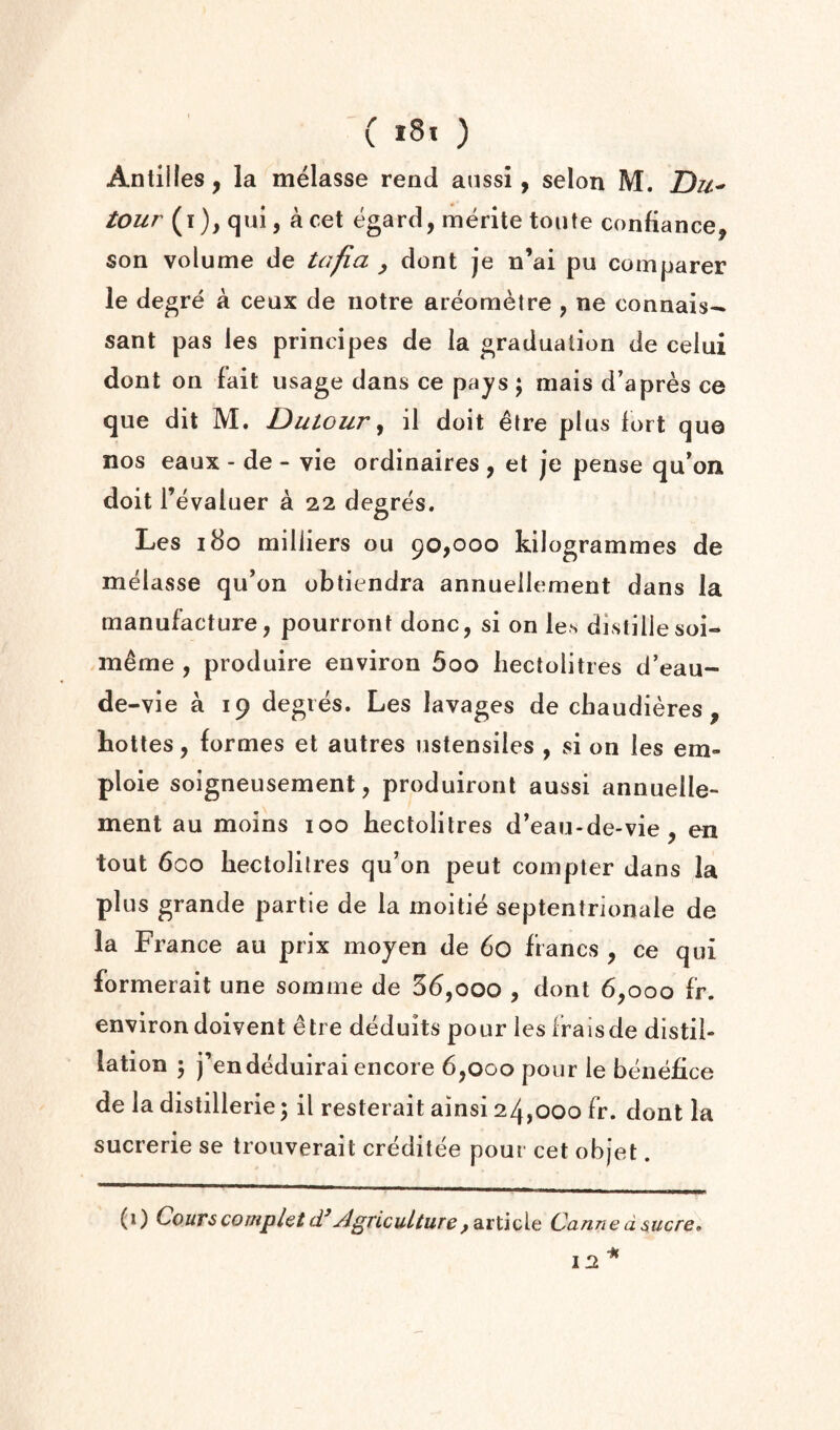 Antilles, la melasse rend anssi, selon M. T)u' tour (i), qui, a cet egard, merite tonte confiance, son volume de tafia ^ dont je n’ai pu comparer le degre a ceax de notre areoraetre , ne connais- sant pas les principes de la graduation de celui dont on fait usage dans ce pajs; mais d’apres ce que dit M. Dutour ^ il doit 6tre plus iort qua nos eaux - de - vie ordinaires , et je pense qu'on doit r evaluer a 22 degres. Les 180 milliers ou 90,000 kilogrammes de melasse qu’on obtiendra annueiiement dans la manufacture, pourront done, si on les distillesoi- m^me , produire environ 5oo hectolitres d’eau- de -vie a 19 degres. Les lavages de chaudieres , Lottes, formes et autres ustensiles , si on les em- ploie soigneusement, produiront aussi annueiie¬ ment au moins 100 hectolitres d*eau-de-vie, en tout 600 hectolitres qu’on peut compter dans la plus grande partle de la moitie septentrionale de la France au prix mojen de 60 francs , ce qui formerait une somme de 56,000 , dont 6,000 fr. environ doivent etre dedults pour les iraisde distil¬ lation 5 j’endeduirai encore 6,000 pour le benefice de la distillerie; il resterait ainsi 24,000 fr. dont la sucrerie se trouverait creditee pour cet objet. (i) CourscompletAgricultureCannedsucre»