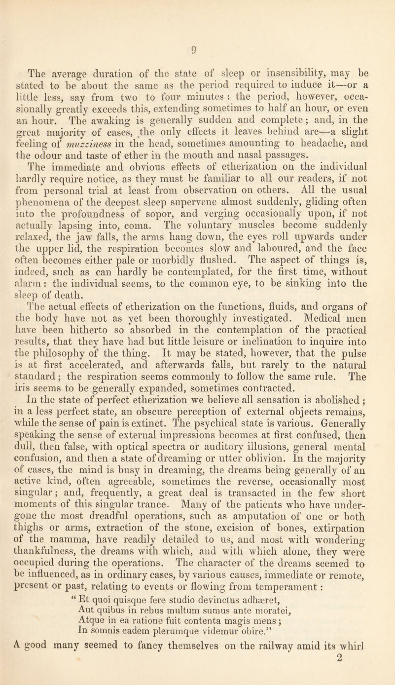 The average duration of the state of sleep or insensibility, may be stated to be about the same as the period required to induce it—or a little less, say from two to four minutes : the period, however, occa- sionally greatly exceeds this, extending sometimes to half an hour, or even an hour. The awaking is generally sudden and complete; and, in the great majority of cases, the only effects it leaves behind are—a slight feeling of muzziness in the head, sometimes amounting to headache, and the odour and taste of ether in the mouth and nasal passages. The immediate and obvious effects of etherization on the individual hardly require notice, as they must be familiar to all our readers, if not from personal trial at least from observation on others. All the usual phenomena of the deepest sleep supervene almost suddenly, gliding often into the profoundness of sopor, and verging occasionally upon, if not actually lapsing into, coma. The voluntary muscles become suddenly relaxed, the jaw falls, the arms hang down, the eyes roll upwards under the upper lid, the respiration becomes slow and laboured, and the face often becomes either pale or morbidly flushed. The aspect of things is, indeed, such as can hardly be contemplated, for the first time, without alarm : the individual seems, to the common eye, to be sinking into the sleep of death. The actual effects of etherization on the functions, fluids, and organs of the body have not as yet been thoroughly investigated. Medical men have been hitherto so absorbed in the contemplation of the practical results, that they have had but little leisure or inclination to inquire into the philosophy of the thing. It may be stated, however, that the pulse is at first accelerated, and afterwards falls, but rarely to the natural standard; the respiration seems commonly to follow the same rule. The iris seems to be generally expanded, sometimes contracted. In the state of perfect etherization we believe all sensation is abolished ; in a less perfect state, an obscure perception of external objects remains, while the sense of pain is extinct. The psychical state is various. Generally speaking the sense of external impressions becomes at first confused, then dull, then false, with optical spectra or auditory illusions, general mental confusion, and then a state of dreaming or utter oblivion. In the majority of cases, the mind is busy in dreaming, the dreams being generally of an active kind, often agreeable, sometimes the reverse, occasionally most singular; and, frequently, a great deal is transacted in the few short moments of this singular trance. Many of the patients who have under- gone the most dreadful operations, such as amputation of one or both thighs or arms, extraction of the stone, excision of bones, extirpation of the mamma, have readily detailed to us, and most with wondering thankfulness, the dreams with which, and with which alone, they were occupied during the operations. The character of the dreams seemed to be influenced, as in ordinary cases, by various causes, immediate or remote, present or past, relating to events or flowing from temperament: “ Et quoi quisque fere studio devinctus adhseret, Aut quibus in rebus multum sumus ante moratei, Atque in ea ratione fuit contenta magis mens; In somnis eadem plerumque videmur obire.3’ A good many seemed to fancy themselves on the railway amid its whirl o