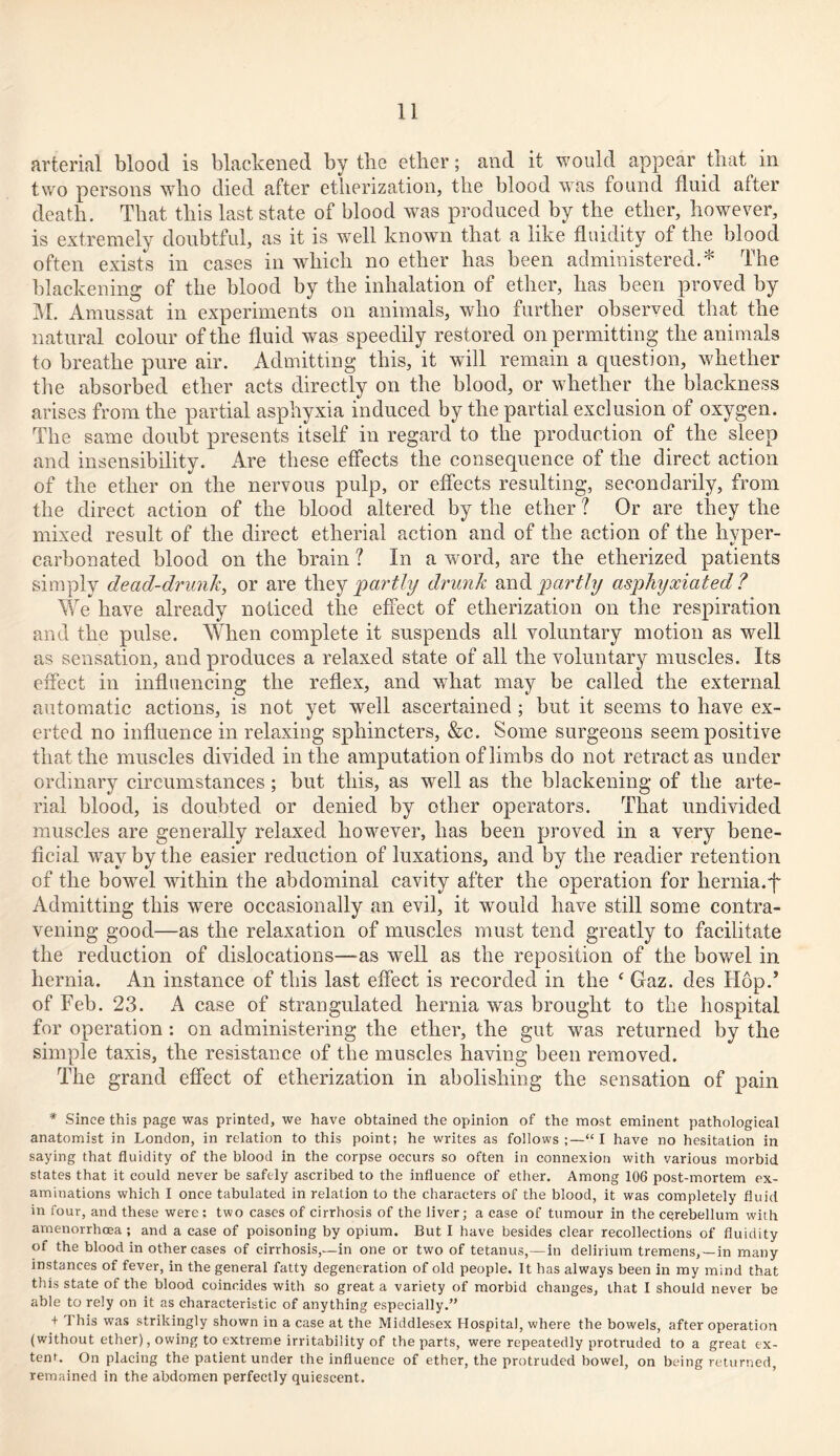 arterial blood is blackened by the ether; and it would appear that in two persons who died after etherization, the blood was found fluid alter death. That this last state of blood was produced by the ether, however, is extremely doubtful, as it is well known that a like fluidity of the blood often exists in cases in which no ether has been administered.* The blackening of the blood by the inhalation of ether, has been proved by M. Amussat in experiments on animals, who further observed that the natural colour of the fluid was speedily restored on permitting the animals to breathe pure air. Admitting this, it will remain a question, whether the absorbed ether acts directly on the blood, or whether the blackness arises from the partial asphyxia induced by the partial exclusion of oxygen. The same doubt presents itself in regard to the production of the sleep and insensibility. Are these effects the consequence of the direct action of the ether on the nervous pulp, or effects resulting, secondarily, from the direct action of the blood altered by the ether ? Or are they the mixed result of the direct etherial action and of the action of the hyper- carbonated blood on the brain ? In a word, are the etherized patients simply dead-drunk, or are they partly drunk and partly asphyxiated ? Yvre have already noticed the effect of etherization on the respiration and the pulse. When complete it suspends all voluntary motion as well as sensation, and produces a relaxed state of all the voluntary muscles. Its effect in influencing the reflex, and wdiat may be called the external automatic actions, is not yet well ascertained ; but it seems to have ex- erted no influence in relaxing sphincters, &c. Some surgeons seem positive that the muscles divided in the amputation of limbs do not retract as under ordinary circumstances ; but this, as well as the blackening of the arte- rial blood, is doubted or denied by other operators. That undivided muscles are generally relaxed however, has been proved in a very bene- ficial way by the easier reduction of luxations, and by the readier retention of the bowel within the abdominal cavity after the operation for hernia.f Admitting this were occasionally an evil, it would have still some contra- vening good—as the relaxation of muscles must tend greatly to facilitate the reduction of dislocations—as well as the reposition of the bowel in hernia. An instance of this last effect is recorded in the f Gaz. des Hop.’ of Feb. 23. A case of strangulated hernia was brought to the hospital for operation : on administering the ether, the gut was returned by the simple taxis, the resistance of the muscles having been removed. The grand effect of etherization in abolishing the sensation of pain * Since this page was printed, we have obtained the opinion of the most eminent pathological anatomist in London, in relation to this point; he writes as follows;—“I have no hesitation in saying that fluidity of the blood in the corpse occurs so often in connexion with various morbid states that it could never be safely ascribed to the influence of ether. Among 106 post-mortem ex- aminations which I once tabulated in relation to the characters of the blood, it was completely fluid in four, and these were; two cases of cirrhosis of the liver; a case of tumour in the cerebellum with amenorrhcea ; and a case of poisoning by opium. But I have besides clear recollections of fluidity of the blood in other cases of cirrhosis,—in one or two of tetanus,—in delirium tremens,—in many instances of fever, in the general fatty degeneration of old people. It has always been in my mind that this state of the blood coincides with so great a variety of morbid changes, that I should never be able to rely on it as characteristic of anything especially.” + This was strikingly shown in a case at the Middlesex Hospital, where the bowels, after operation (without ether), owing to extreme irritability of the parts, were repeatedly protruded to a great ex- tent. On placing the patient under the influence of ether, the protruded bowel, on being returned, remained in the abdomen perfectly quiescent.