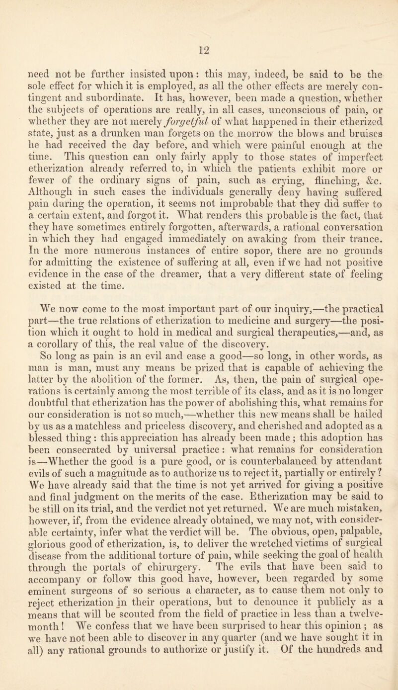 need not be farther insisted upon: this may, indeed, be said to be the sole effect for which it is employed, as all the other effects are merely con- tingent and subordinate. It has, however, been made a question, whether the subjects of operations are really, in all cases, unconscious of pain, or whether they are not merely forgetful of what happened in their etherized state, just as a drunken man forgets on the morrow the blows and bruises he had received the day before, and which were painful enough at the time. This question can only fairly apply to those states of imperfect etherization already referred to, in which the patients exhibit more or fewer of the ordinary signs of pain, such as crying, flinching, &c. Although in such cases the individuals generally deny having suffered pain during the operation, it seems not improbable that they did suffer to a certain extent, and forgot it. What renders this probable is the fact, that they have sometimes entirely forgotten, afterwards, a rational conversation in which they had engaged immediately on awaking from their trance. In the more numerous instances of entire sopor, there are no grounds for admitting the existence of suffering at all, even if we had not positive evidence in the case of the dreamer, that a very different state of feeling existed at the time. We now come to the most important part of our inquiry,—the practical part—the true relations of etherization to medicine and surgery—the posi- tion which it ought to hold in medical and surgical therapeutics,—and, as a corollary of this, the real value of the discovery. So long as pain is an evil and ease a good—so long, in other words, as man is man, must any means be prized that is capable of achieving the latter by the abolition of the former. As, then, the pain of surgical ope- rations is certainly among the most terrible of its class, and as it is no longer doubtful that etherization has the power of abolishing this, what remains for our consideration is not so much,—whether this new means shall be hailed by us as a matchless and priceless discovery, and cherished and adopted as a blessed thing: this appreciation has already been made ; this adoption has been consecrated by universal practice: what remains for consideration is—Whether the good is a pure good, or is counterbalanced by attendant evils of such a magnitude as to authorize us to reject it, partially or entirely ? We have already said that the time is not yet arrived for giving a positive and final judgment on the merits of the case. Etherization may be said to be still on its trial, and the verdict not yet returned. We are much mistaken, however, if, from the evidence already obtained, we may not, writh consider- able certainty, infer what the verdict will be. The obvious, open, palpable, glorious good of etherization, is, to deliver the wretched victims of surgical disease from the additional torture of pain, while seeking the goal of health through the portals of chirurgery. The evils that have been said to accompany or follow this good have, however, been regarded by some eminent surgeons of so serious a character, as to cause them not only to reject etherization in their operations, but to denounce it publicly as a means that will be scouted from the field of practice in less than a twelve- month ! We confess that we have been surprised to hear this opinion ; as we have not been able to discover in any quarter (and we have sought it in all) any rational grounds to authorize or justify it. Of the hundreds and