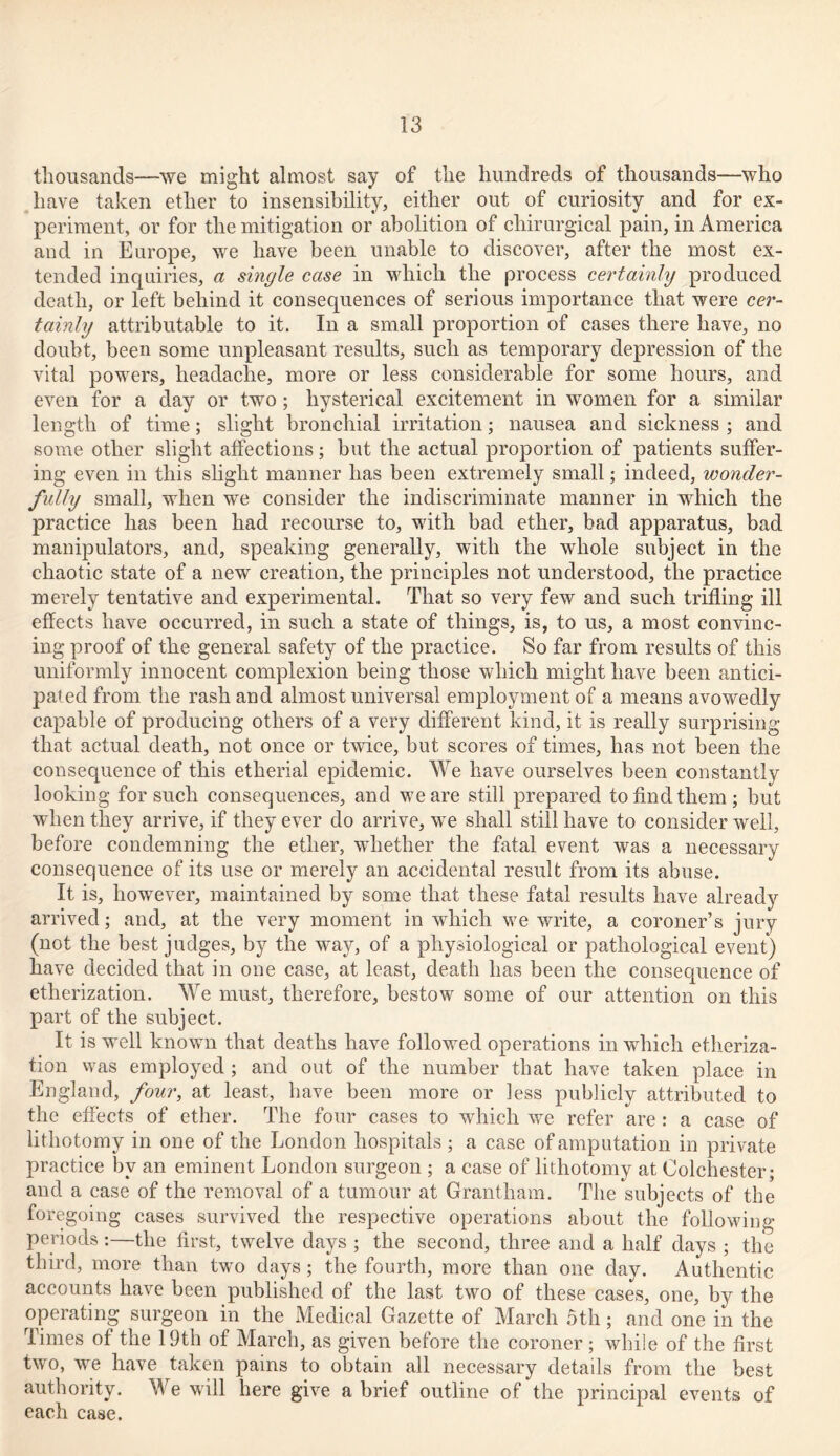 thousands—we might almost say of the hundreds of thousands—who have taken ether to insensibility, either out of curiosity and for ex- periment, or for the mitigation or abolition of chirurgical pain, in America and in Europe, we have been unable to discover, after the most ex- tended inquiries, a single case in which the process certainly produced death, or left behind it consequences of serious importance that were cer- tainly attributable to it. In a small proportion of cases there have, no doubt, been some unpleasant results, such as temporary depression of the vital powers, headache, more or less considerable for some hours, and even for a day or two; hysterical excitement in women for a similar length of time; slight bronchial irritation; nausea and sickness ; and some other slight affections; but the actual proportion of patients suffer- ing even in this slight manner has been extremely small; indeed, wonder- fully small, when we consider the indiscriminate manner in which the practice has been had recourse to, with bad ether, bad apparatus, bad manipulators, and, speaking generally, with the whole subject in the chaotic state of a new creation, the principles not understood, the practice merely tentative and experimental. That so very few and such trifling ill effects have occurred, in such a state of things, is, to us, a most convinc- ing proof of the general safety of the practice. So far from results of this uniformly innocent complexion being those which might have been antici- pated from the rash and almost universal employment of a means avowedly capable of producing others of a very different kind, it is really surprising that actual death, not once or twice, but scores of times, has not been the consequence of this etherial epidemic. We have ourselves been constantly looking for such consequences, and we are still prepared to find them; but when they arrive, if they ever do arrive, we shall still have to consider well, before condemning the ether, whether the fatal event was a necessary consequence of its use or merely an accidental result from its abuse. It is, however, maintained by some that these fatal results have already arrived; and, at the very moment in which we write, a coroner’s jury (not the best judges, by the way, of a physiological or pathological event) have decided that in one case, at least, death has been the consequence of etherization. We must, therefore, bestow some of our attention on this part of the subject. It is well known that deaths have followed operations in which etheriza- tion was employed ; and out of the number that have taken place in England, four, at least, have been more or less publicly attributed to the effects of ether. The four cases to which we refer are: a case of lithotomy in one of the London hospitals ; a case of amputation in private practice by an eminent London surgeon ; a case of lithotomy at Colchester; and a case of the removal of a tumour at Grantham. The subjects of the foregoing cases survived the respective operations about the following periods:—the first, twelve days ; the second, three and a half days ; the third, more than two days; the fourth, more than one day. Authentic accounts have been published of the last two of these cases, one, by the operating surgeon in the Medical Gazette of March 5th; and one in the Times of the 19th of March, as given before the coroner ; while of the first two, we have taken pains to obtain all necessary details from the best authority. We will here give a brief outline of the principal events of each case.