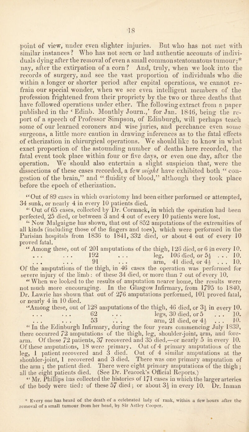 point of view, under even slighter injuries. But who has not met with similar instances ? Who has not seen or had authentic accounts of indivi- duals dying after the removal of even a small common steatomatous tumour;* nay, after the extirpation of a corn ? And, truly, when we look into the records of surgery, and see the vast proportion of individuals who die within a longer or shorter period after capital operations, we cannot re- frain our special wonder, when we see even intelligent members of the profession frightened from their propriety by the two or three deaths that have followed operations under ether. The following extract from a paper published in the f Edinb. Monthly Journ.,’ for Jan. 1846, being the re- port of a speech of Professor Simpson, of Edinburgh, will perhaps teach some of our learned coroners and wise juries, and perchance even some surgeons, a little more caution in drawing inferences as to the fatal effects of etherization in chirurgical operations. We should like to know in what exact proportion of the astounding number of deaths here recorded, the fatal event took place within four or five days, or even one day, after the operation. We should also entertain a slight suspicion that, were the dissections of these cases recorded, a few might have exhibited both “ con- gestion of the brain,” and “ fluidity of blood,” although they took place before the epoch of etherization. “Out of 89 cases in which ovariotomy had been either performed or attempted, 34 sunk, or nearly 4 in every 10 patients died. “ Out of 65 cases, collected by Dr. Cormack, in which the operation had been perfected, 25 died, or between 3 and 4 out of every 10 patients were lost. “ Now Malgaigne has shown, that out of 852 amputations of the extremities of all kinds (including those of the fingers and toes), wdiich were performed in the Parisian hospitals from 1836 to 1841,332 died, or about 4 out of every 10 proved fatal. “ Among these, out of 201 amputations of the thigh, 126 died, or 6 in every 10. ... ... 192 ... leg, 106 died, or 5l ... 10. ... ... 91 ... arm, 41 died, or 4| ... 10. Of the amputations of the thigh, in 46 cases the operation was performed for severe injury of the limb : of these 34 died, or more than 7 out of every 10. “ When we looked to the results of amputation nearer home, the results were not much more encouraging. In the Glasgow Infirmary, from 1795 to 1840, Dr. Lawrie has shown that out of 276 amputations performed, 101 proved fatal, or nearly 4 in 10 died. “Among these, out of 128 amputations of the thigh, 46 died, or 3i in every 10. ... ... 62 ... legs, 30 died, or 5 ... 10. ... ... 53 ... arm, 21 died, or 41 ... 10. “ In the Edinburgh Infirmary, during the four years commencing July 1839, there occurred 72 amputations of the thigh, leg, shoulder-joint,, arm, and fore- arm. Of these 72 patients, 37 recovered and 35 died,—or nearly 5 in every 10. Of these amputations, 18 were primary. Out of 4 primary amputations of the leg, 1 patient recovered and 3 died. Out of 4 similar amputations at the shoulder-joint, 1 recovered and 3 died. There was one primary amputation of the arm ; the patient died. There were eight primary amputations of the thigh; all the eight patients died. (See Dr. Peacock’s Official Reports.) Mr. Phillips has collected the histories of 171 cases in which the larger arteries of the body were tied: of these 57 died; or about 3| in every 10. Dr. Inman * Every one has heard of the death of a celebrated lady of rank, within a few hours after the removal of a small tumour from her head, by Sir Astley Cooper.